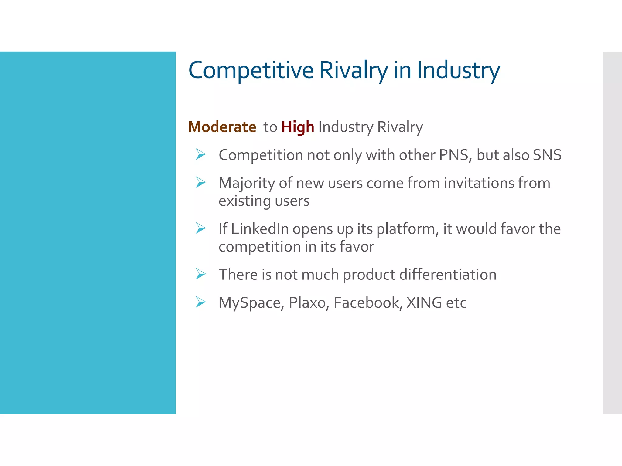 Competitive Rivalry in Industry
Moderate to High Industry Rivalry
 Competition not only with other PNS, but also SNS
 Majority of new users come from invitations from
existing users
 If LinkedIn opens up its platform, it would favor the
competition in its favor
 There is not much product differentiation
 MySpace, Plaxo, Facebook, XING etc
 