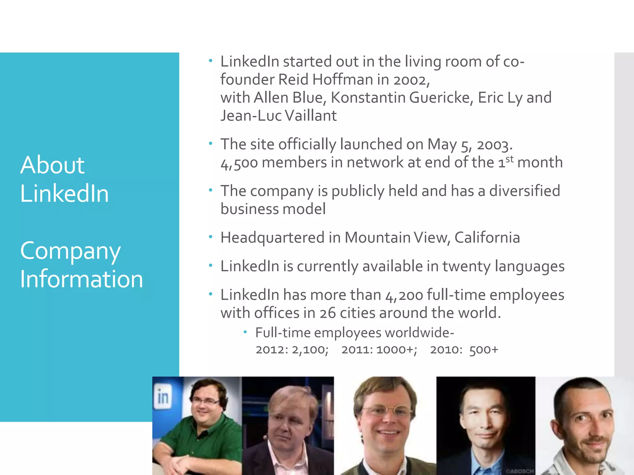 About
LinkedIn
Company
Information
 LinkedIn started out in the living room of co-
founder Reid Hoffman in 2002,
with Allen Blue, Konstantin Guericke, Eric Ly and
Jean-LucVaillant
 The site officially launched on May 5, 2003.
4,500 members in network at end of the 1st month
 The company is publicly held and has a diversified
business model
 Headquartered in MountainView, California
 LinkedIn is currently available in twenty languages
 LinkedIn has more than 4,200 full-time employees
with offices in 26 cities around the world.
 Full-time employees worldwide-
2012: 2,100; 2011: 1000+; 2010: 500+
 