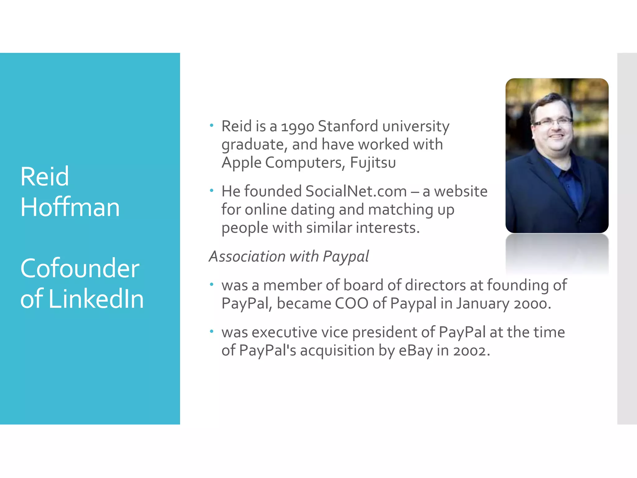 Reid
Hoffman
Cofounder
of LinkedIn
 Reid is a 1990 Stanford university
graduate, and have worked with
Apple Computers, Fujitsu
 He founded SocialNet.com – a website
for online dating and matching up
people with similar interests.
Association with Paypal
 was a member of board of directors at founding of
PayPal, became COO of Paypal in January 2000.
 was executive vice president of PayPal at the time
of PayPal's acquisition by eBay in 2002.
 