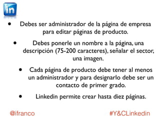 • Debes ser administrador de la página de empresa 
para editar páginas de producto. 
• Debes ponerle un nombre a la página, una 
descripción (75-200 caracteres), señalar el sector, 
una imagen. 
• Cada página de producto debe tener al menos 
un administrador y para designarlo debe ser un 
contacto de primer grado. 
• Linkedin permite crear hasta diez páginas. 
@ifranco #Y&CLinkedin 
 