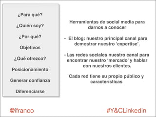 Herramientas de social media para 
darnos a conocer! 
! 
- El blog: nuestro principal canal para 
demostrar nuestro ‘expertise’.! 
! 
- Las redes sociales nuestro canal para 
encontrar nuestro ‘mercado’ y hablar 
con nuestros clientes. 
Cada red tiene su propio público y 
características 
¿Para qué? ! 
! 
¿Quién soy?! 
! 
¿Por qué?! 
! 
Objetivos! 
! 
¿Qué ofrezco?! 
! 
Posicionamiento! 
! 
Generar confianza! 
! 
Diferenciarse 
@ifranco #Y&CLinkedin 
 