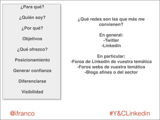 ¿Para qué? ! 
! 
¿Quién soy?! 
! 
¿Por qué?! 
! 
Objetivos! 
! 
¿Qué ofrezco?! 
! 
Posicionamiento! 
! 
Generar confianza! 
! 
Diferenciarse! 
! 
Visibilidad 
¿Qué redes son las que más me 
convienen?! 
! 
En general:! 
-Twitter! 
-Linkedin! 
! 
En particular:! 
-Foros de Linkedin de vuestra temática! 
-Foros webs de vuestra temática! 
-Blogs afines o del sector 
@ifranco #Y&CLinkedin 
 