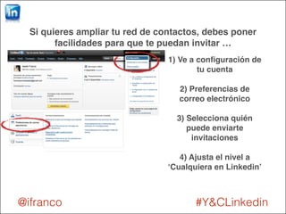 Si quieres ampliar tu red de contactos, debes poner 
facilidades para que te puedan invitar … 
1) Ve a configuración de 
tu cuenta ! 
! 
2) Preferencias de 
correo electrónico! 
! 
3) Selecciona quién 
puede enviarte 
invitaciones! 
! 
4) Ajusta el nivel a 
‘Cualquiera en Linkedin’ 
@ifranco #Y&CLinkedin 
 