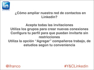 ¿Cómo ampliar nuestra red de contactos en 
Linkedin?! 
! 
Acepta todas las invitaciones! 
Utiliza los grupos para crear nuevas conexiones! 
Configura tu perfil para que puedan invitarte sin 
restricciones! 
Utiliza la opción “Agregar” compañeros trabajo, de 
estudios según tu conveniencia 
@ifranco #Y&CLinkedin 
 