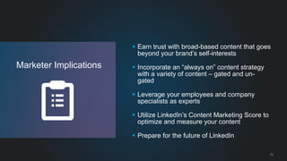 33 
Marketer Implications 
Earn trust with broad-based content that goes beyond your brand’s self-interests 
Incorporate an “always on” content strategy with a variety of content – gated and un- gated 
Leverage your employees and company specialists as experts 
Utilize LinkedIn’s Content Marketing Score to optimize and measure your content 
Prepare for the future of LinkedIn  