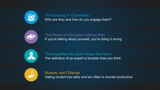 8 
The Growing IT Committee 
Who are they and how do you engage them? 
The Power of Education without Bias 
If you’re talking about yourself, you’re doing it wrong 
The Expertise You Don’t Know You Have 
The definition of an expert is broader than you think 
Nurture, don’t Disrupt 
Gating content too early and too often is counter-productive 
 