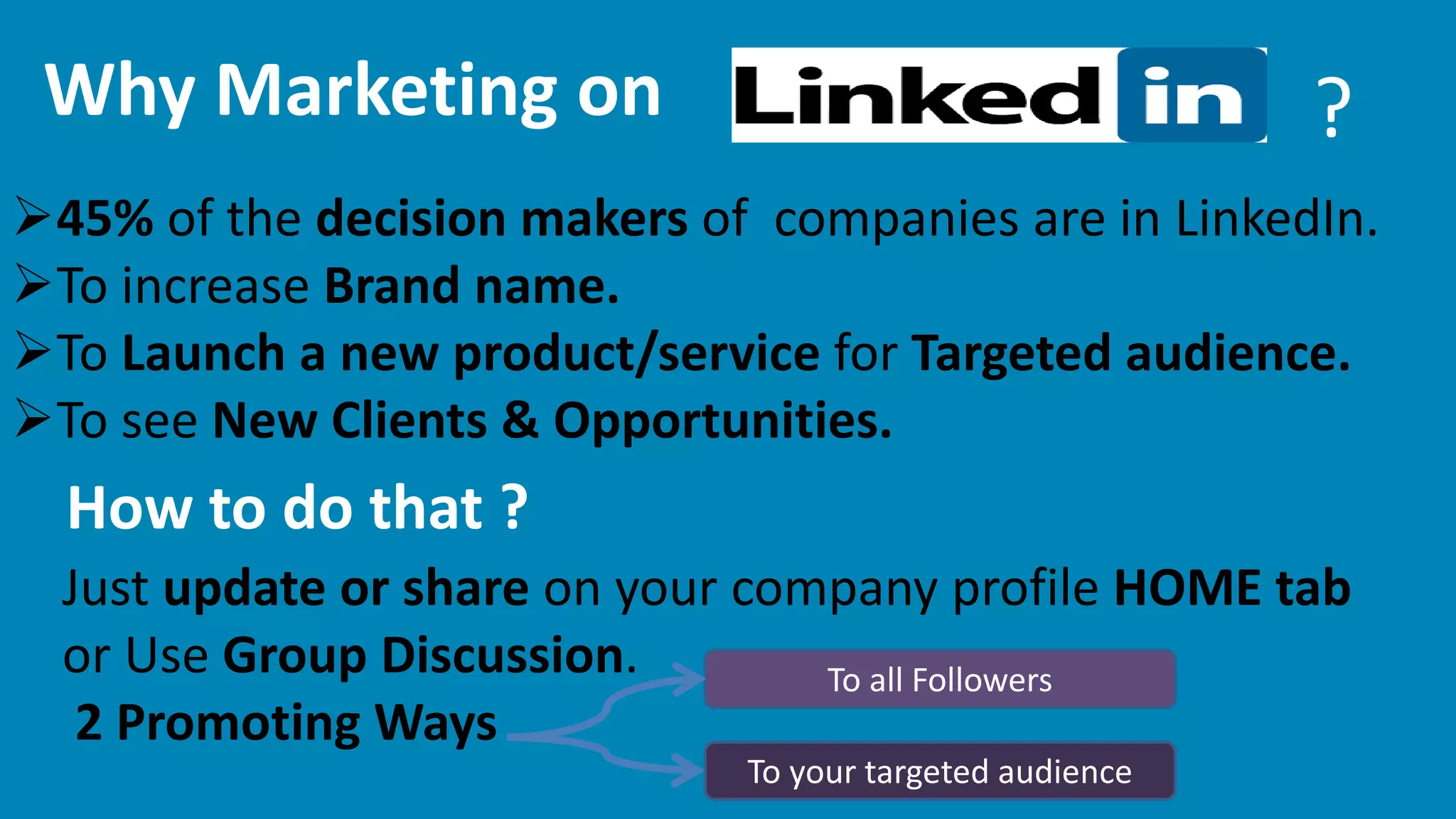 Why Marketing on ? 
45% of the decision makers of companies are in LinkedIn. 
To increase Brand name. 
To Launch a new product/service for Targeted audience. 
To see New Clients & Opportunities. 
How to do that ? 
Just update or share on your company profile HOME tab 
or Use Group Discussion. 
2 Promoting Ways 
To all Followers 
To your targeted audience 
 