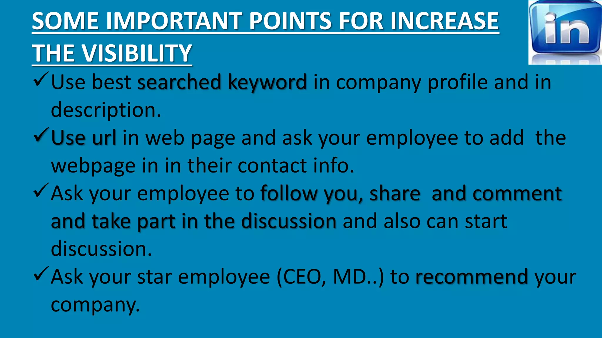 SOME IMPORTANT POINTS FOR INCREASE 
THE VISIBILITY 
Use best searched keyword in company profile and in 
description. 
Use url in web page and ask your employee to add the 
webpage in in their contact info. 
Ask your employee to follow you, share and comment 
and take part in the discussion and also can start 
discussion. 
Ask your star employee (CEO, MD..) to recommend your 
company. 
 