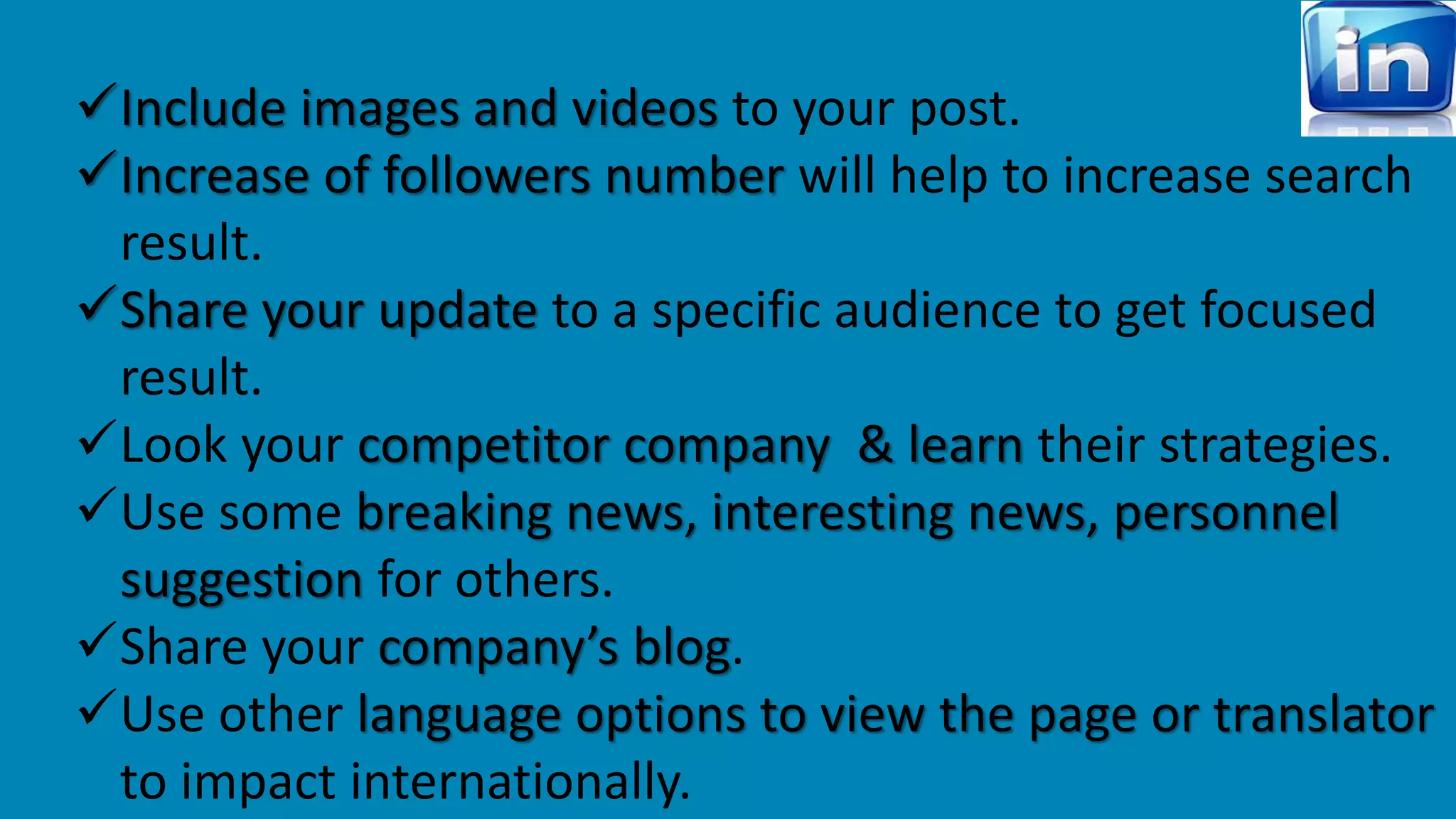 Include images and videos to your post. 
Increase of followers number will help to increase search 
result. 
Share your update to a specific audience to get focused 
result. 
Look your competitor company & learn their strategies. 
Use some breaking news, interesting news, personnel 
suggestion for others. 
Share your company’s blog. 
Use other language options to view the page or translator 
to impact internationally. 
 