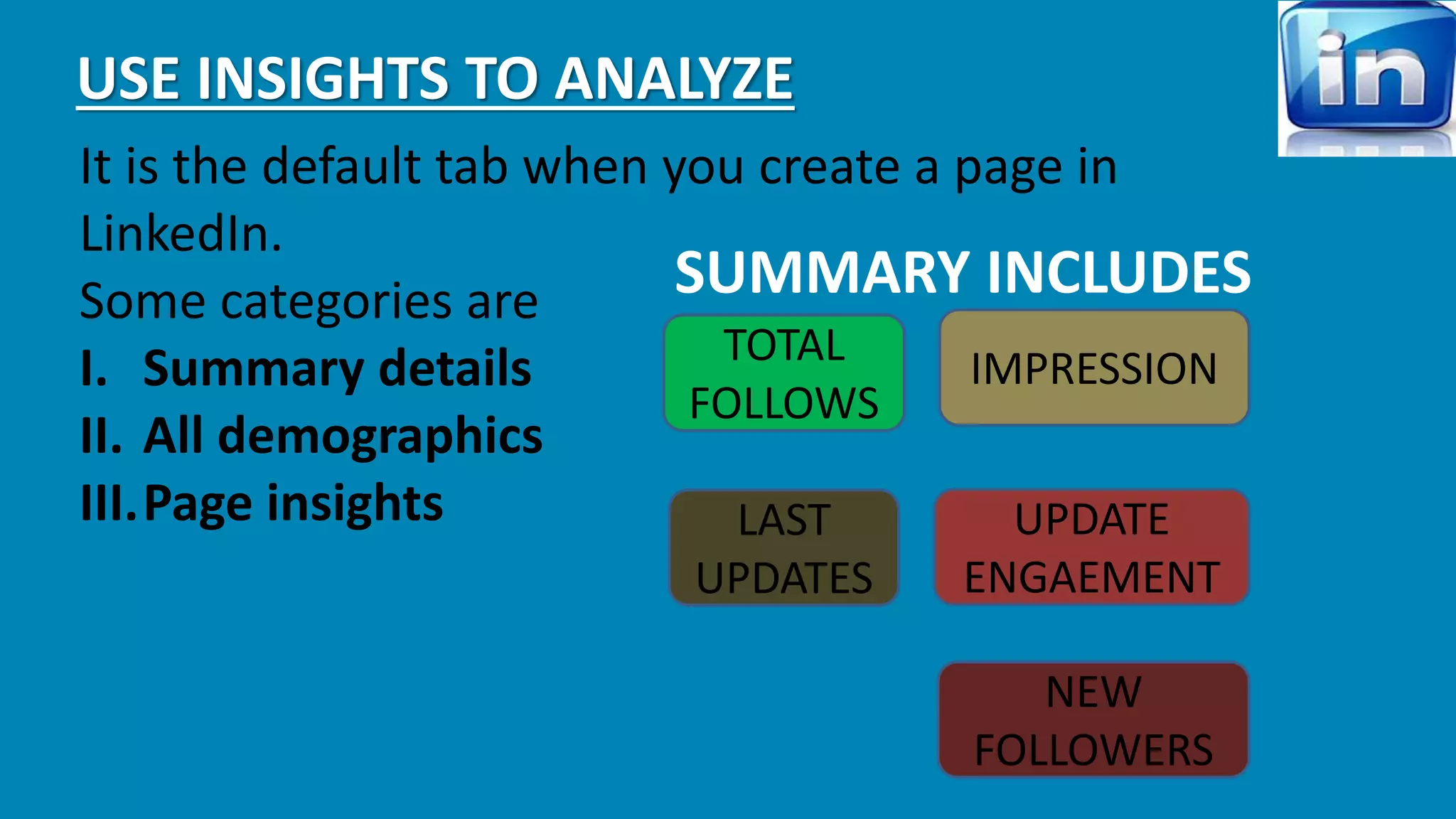 USE INSIGHTS TO ANALYZE 
It is the default tab when you create a page in 
LinkedIn. 
Some categories are 
I. Summary details 
II. All demographics 
III.Page insights 
SUMMARY INCLUDES 
TOTAL 
FOLLOWS 
IMPRESSION 
LAST 
UPDATES 
UPDATE 
ENGAEMENT 
NEW 
FOLLOWERS 
 