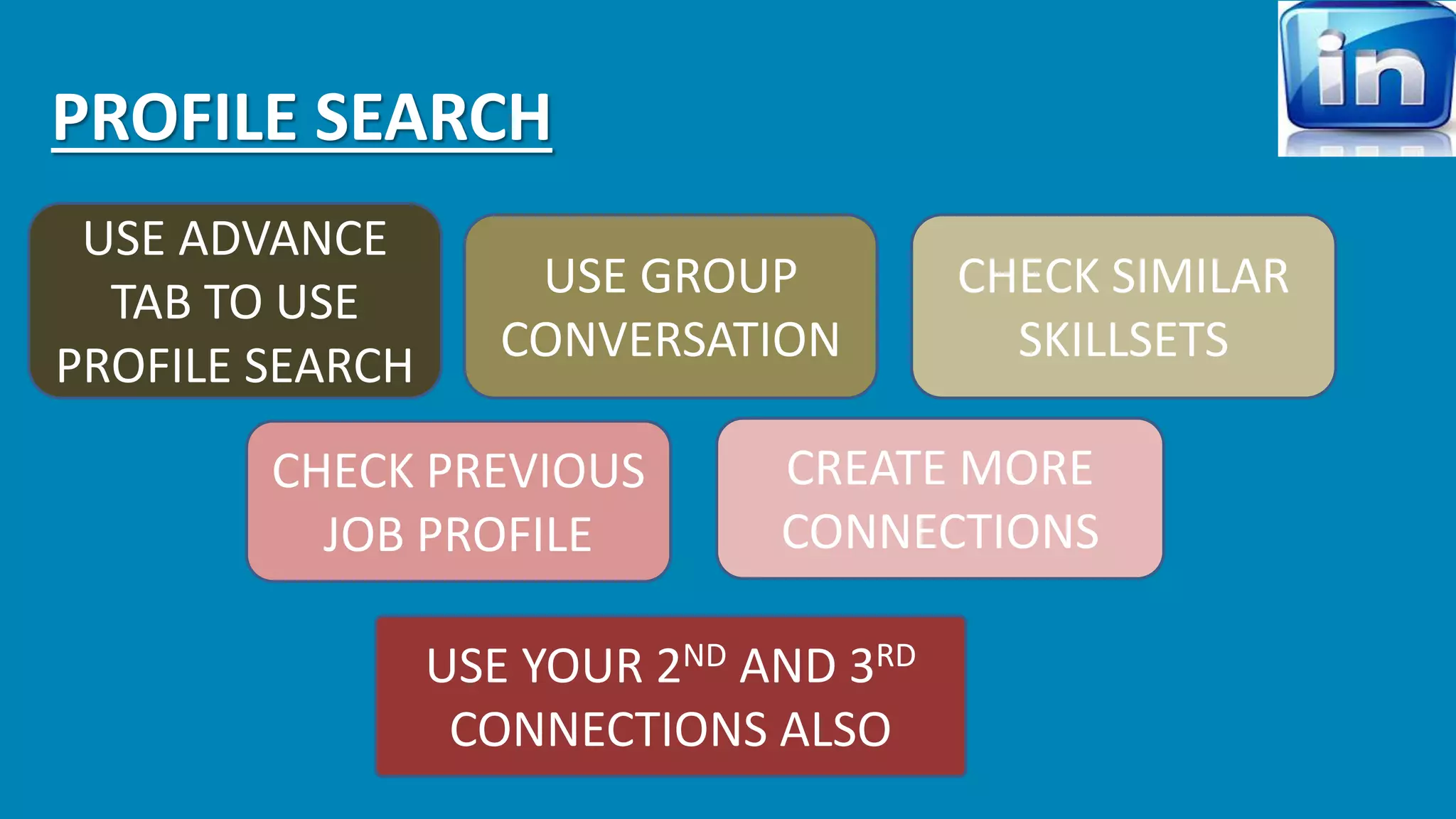 PROFILE SEARCH 
USE ADVANCE 
TAB TO USE 
PROFILE SEARCH 
USE GROUP 
CONVERSATION 
CHECK SIMILAR 
SKILLSETS 
CHECK PREVIOUS 
JOB PROFILE 
CREATE MORE 
CONNECTIONS 
USE YOUR 2ND AND 3RD 
CONNECTIONS ALSO 
 