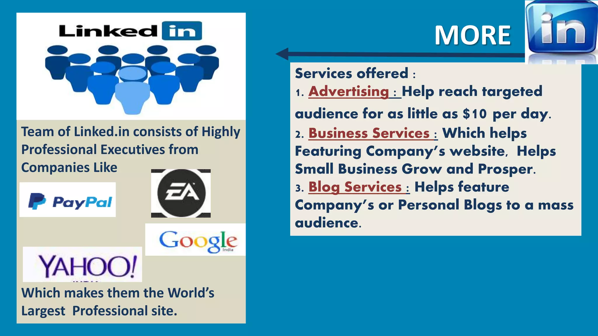 Team of Linked.in consists of Highly 
Professional Executives from 
Companies Like 
Which makes them the World’s 
Largest Professional site. 
MORE 
Services offered : 
1. Advertising : Help reach targeted 
audience for as little as $10 per day. 
2. Business Services : Which helps 
Featuring Company’s website, Helps 
Small Business Grow and Prosper. 
3. Blog Services : Helps feature 
Company’s or Personal Blogs to a mass 
audience. 
 