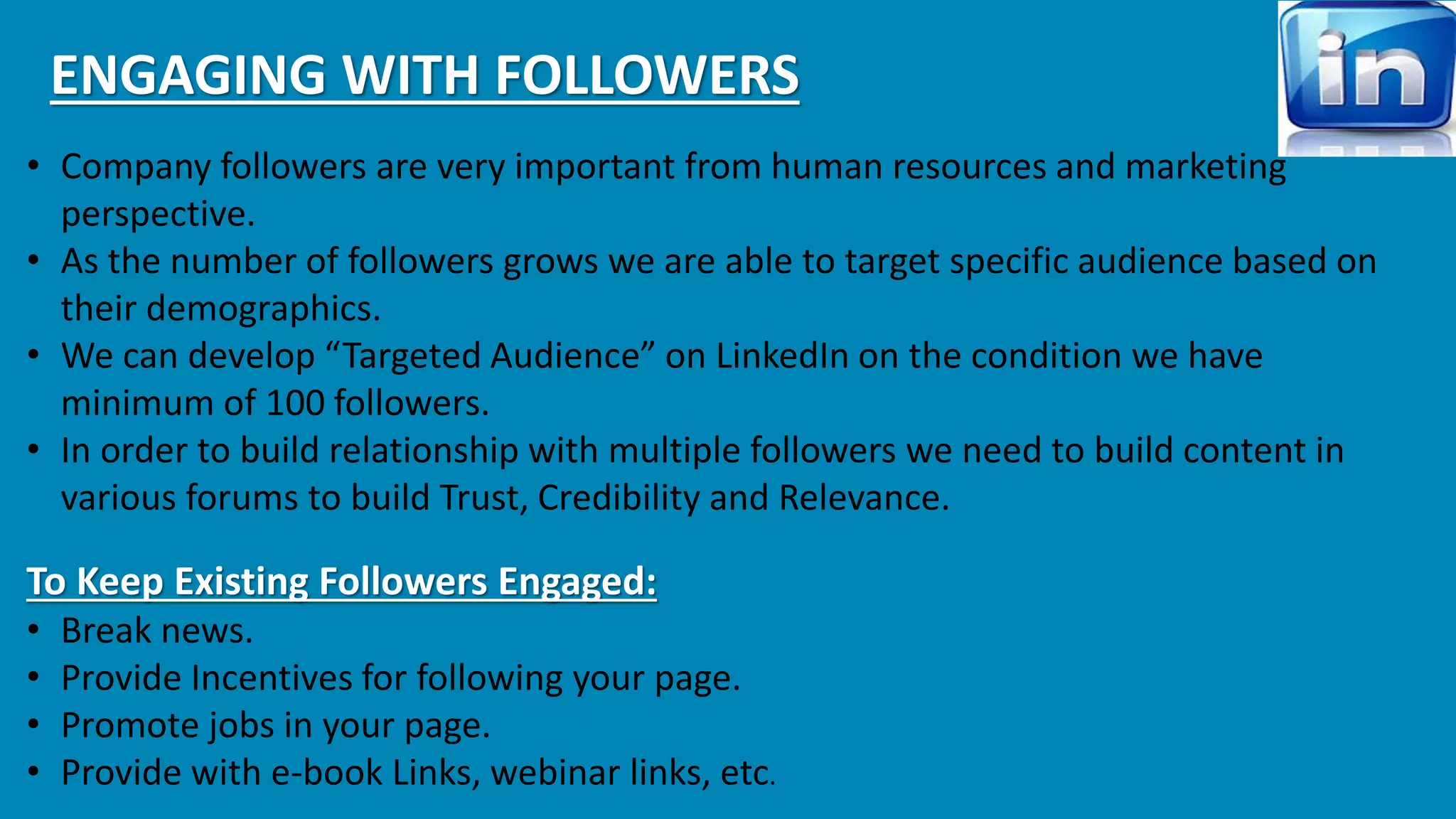 ENGAGING WITH FOLLOWERS 
• Company followers are very important from human resources and marketing 
perspective. 
• As the number of followers grows we are able to target specific audience based on 
their demographics. 
• We can develop “Targeted Audience” on LinkedIn on the condition we have 
minimum of 100 followers. 
• In order to build relationship with multiple followers we need to build content in 
various forums to build Trust, Credibility and Relevance. 
To Keep Existing Followers Engaged: 
• Break news. 
• Provide Incentives for following your page. 
• Promote jobs in your page. 
• Provide with e-book Links, webinar links, etc. 
 