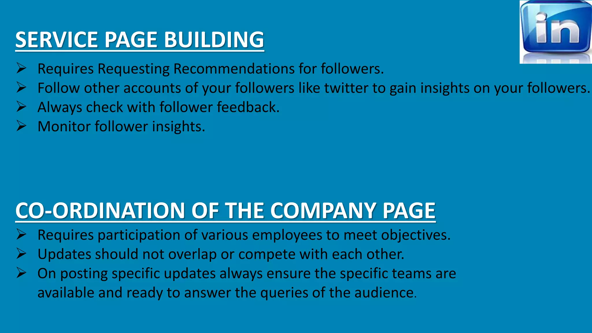 SERVICE PAGE BUILDING 
 Requires Requesting Recommendations for followers. 
 Follow other accounts of your followers like twitter to gain insights on your followers. 
 Always check with follower feedback. 
 Monitor follower insights. 
CO-ORDINATION OF THE COMPANY PAGE 
 Requires participation of various employees to meet objectives. 
 Updates should not overlap or compete with each other. 
 On posting specific updates always ensure the specific teams are 
available and ready to answer the queries of the audience. 
 