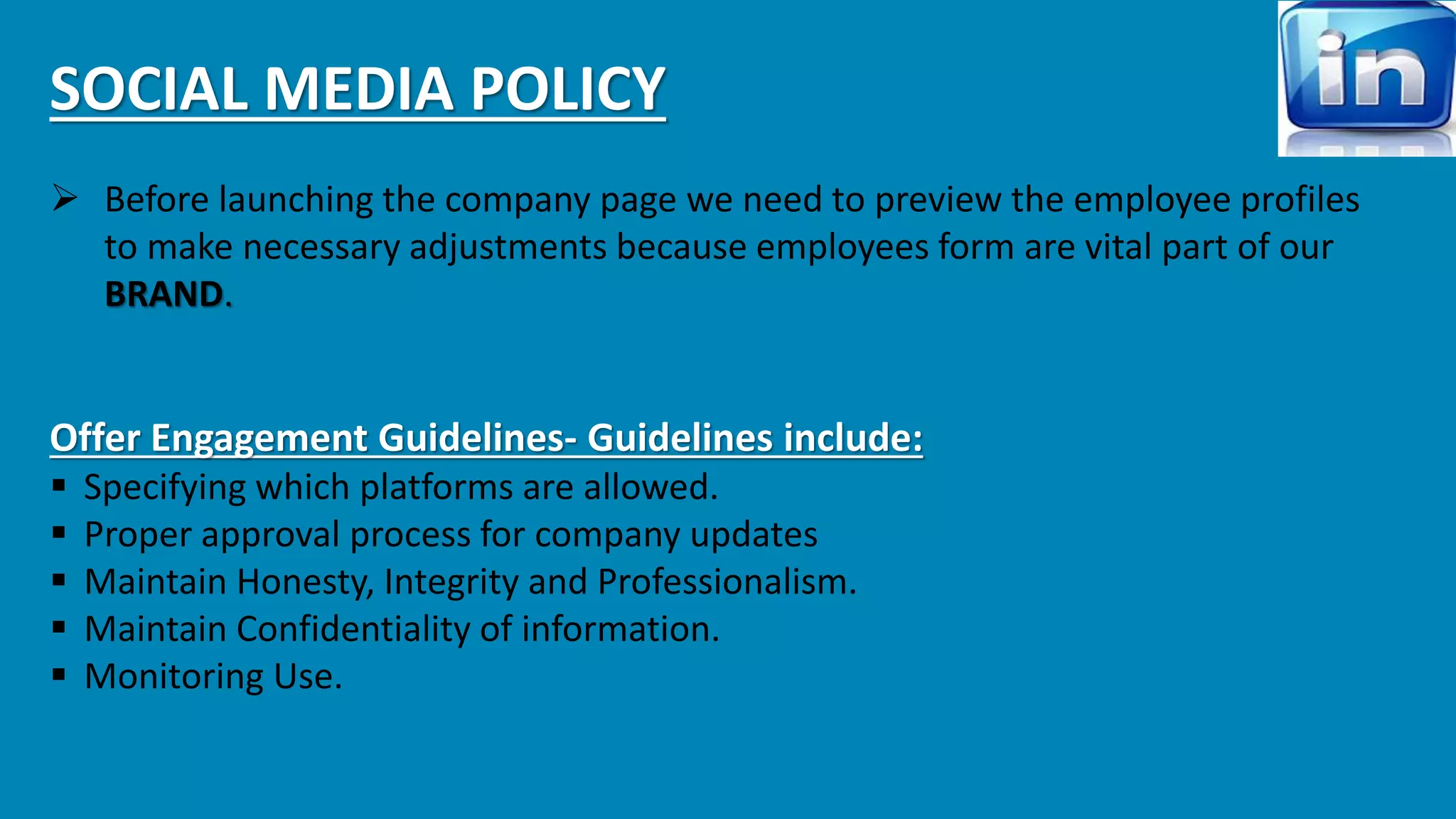 SOCIAL MEDIA POLICY 
 Before launching the company page we need to preview the employee profiles 
to make necessary adjustments because employees form are vital part of our 
BRAND. 
Offer Engagement Guidelines- Guidelines include: 
 Specifying which platforms are allowed. 
 Proper approval process for company updates 
 Maintain Honesty, Integrity and Professionalism. 
 Maintain Confidentiality of information. 
 Monitoring Use. 
 