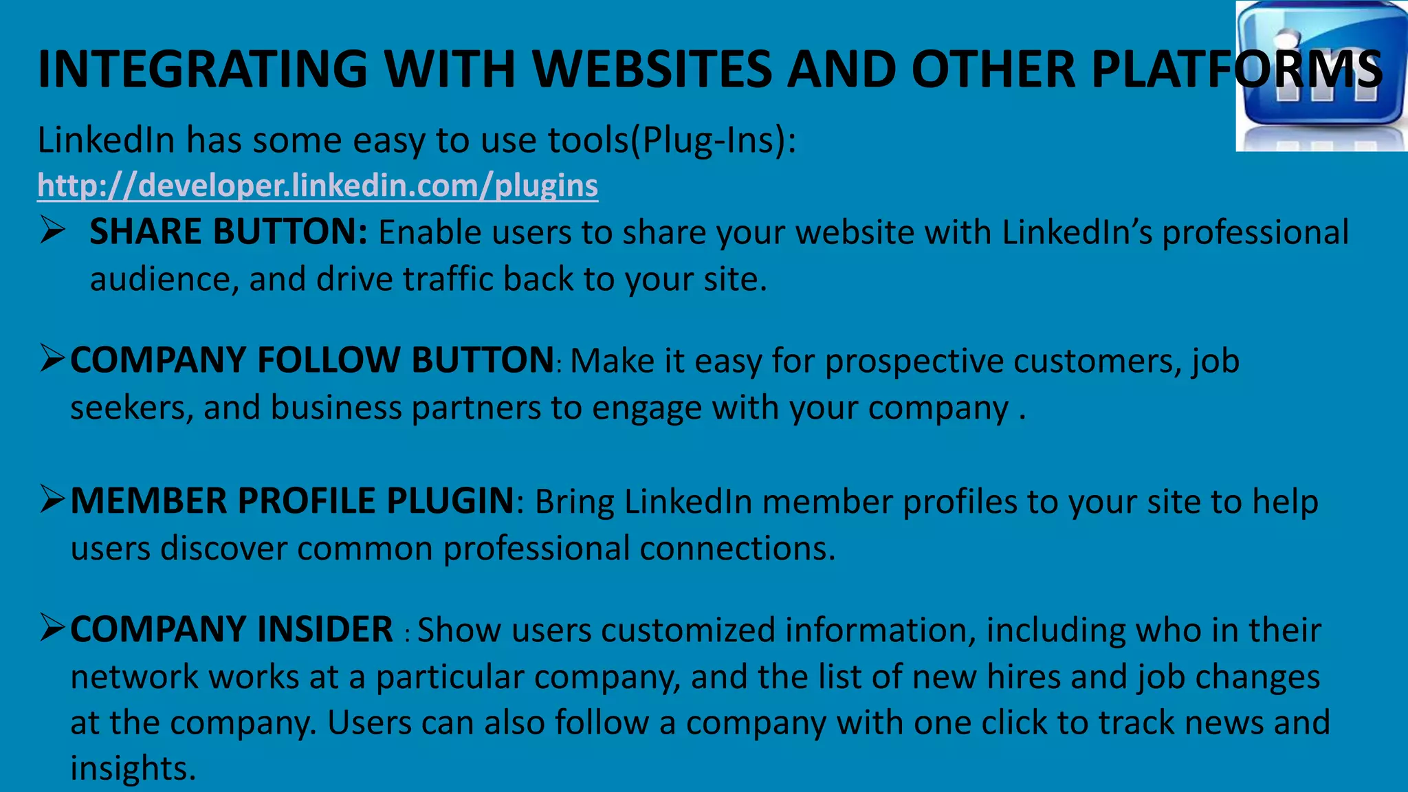 INTEGRATING WITH WEBSITES AND OTHER PLATFORMS 
LinkedIn has some easy to use tools(Plug-Ins): 
http://developer.linkedin.com/plugins 
 SHARE BUTTON: Enable users to share your website with LinkedIn’s professional 
audience, and drive traffic back to your site. 
COMPANY FOLLOW BUTTON: Make it easy for prospective customers, job 
seekers, and business partners to engage with your company . 
MEMBER PROFILE PLUGIN: Bring LinkedIn member profiles to your site to help 
users discover common professional connections. 
COMPANY INSIDER : Show users customized information, including who in their 
network works at a particular company, and the list of new hires and job changes 
at the company. Users can also follow a company with one click to track news and 
insights. 
 