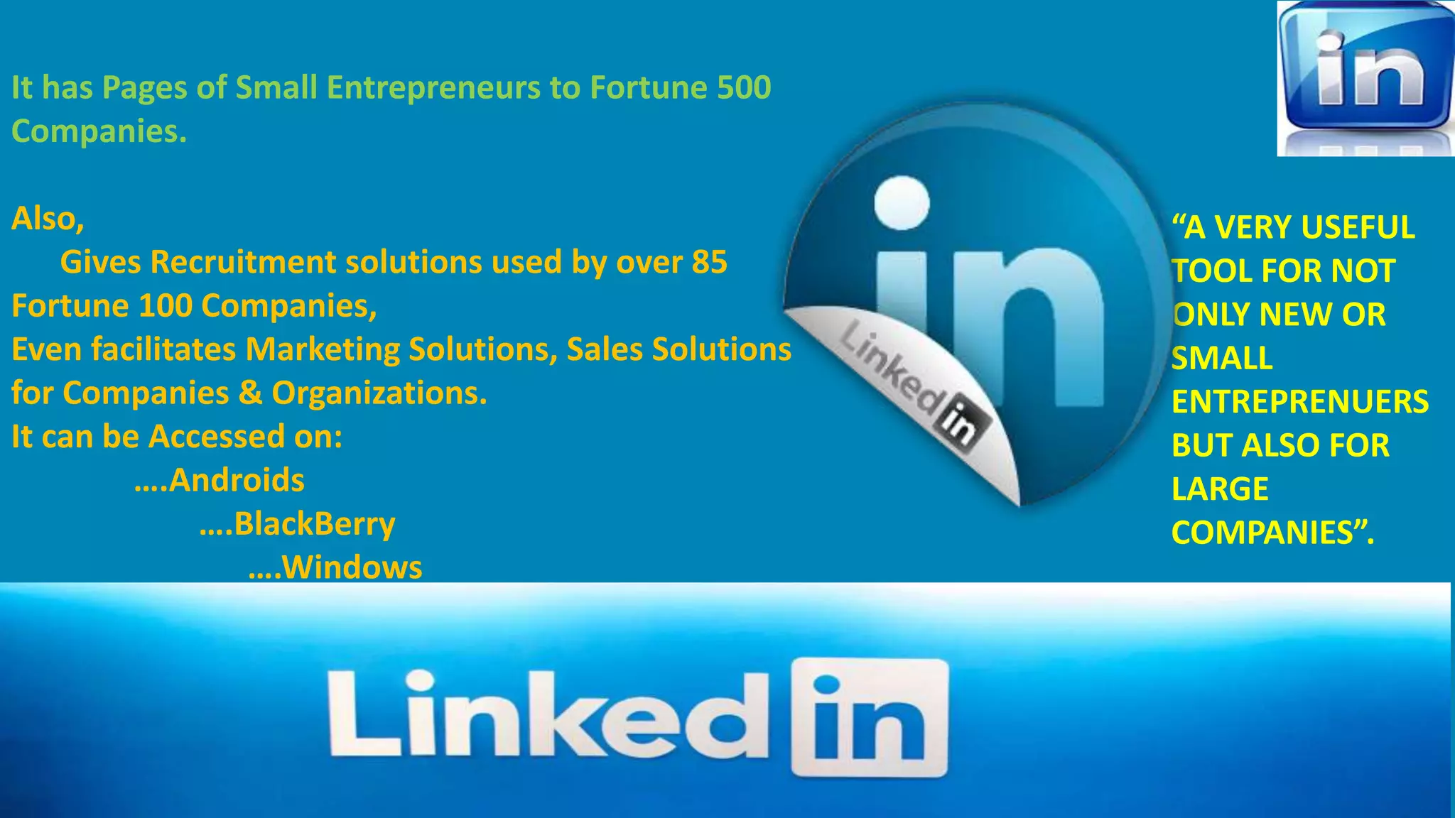 It has Pages of Small Entrepreneurs to Fortune 500 
Companies. 
Also, 
Gives Recruitment solutions used by over 85 
Fortune 100 Companies, 
Even facilitates Marketing Solutions, Sales Solutions 
for Companies & Organizations. 
It can be Accessed on: 
….Androids 
….BlackBerry 
….Windows 
IOS 
“A VERY USEFUL 
TOOL FOR NOT 
ONLY NEW OR 
SMALL 
ENTREPRENUERS 
BUT ALSO FOR 
LARGE 
COMPANIES”. 
 