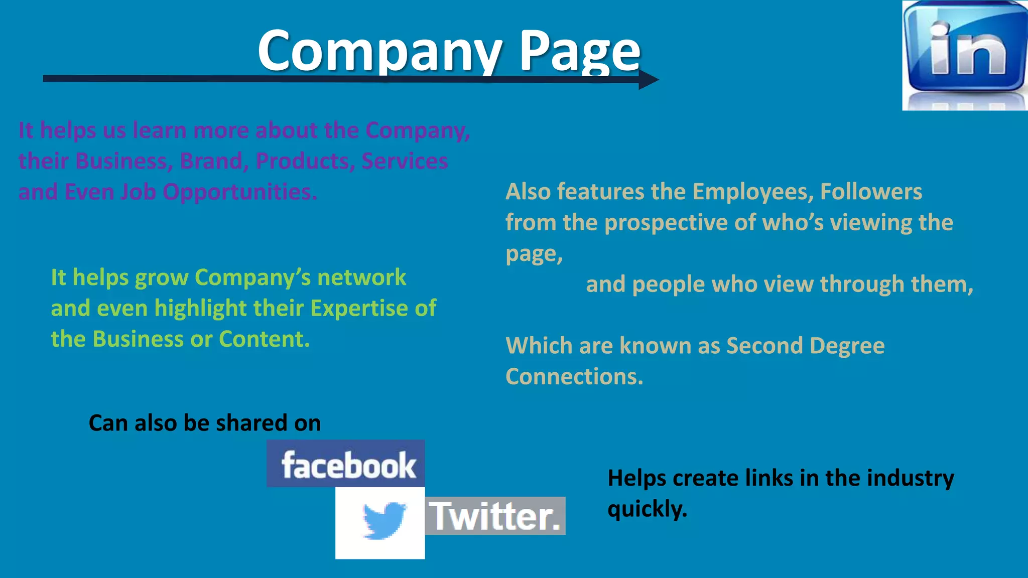 Company Page 
It helps us learn more about the Company, 
their Business, Brand, Products, Services 
and Even Job Opportunities. 
It helps grow Company’s network 
and even highlight their Expertise of 
the Business or Content. 
Also features the Employees, Followers 
from the prospective of who’s viewing the 
page, 
and people who view through them, 
Which are known as Second Degree 
Connections. 
Helps create links in the industry 
quickly. 
Can also be shared on 
 