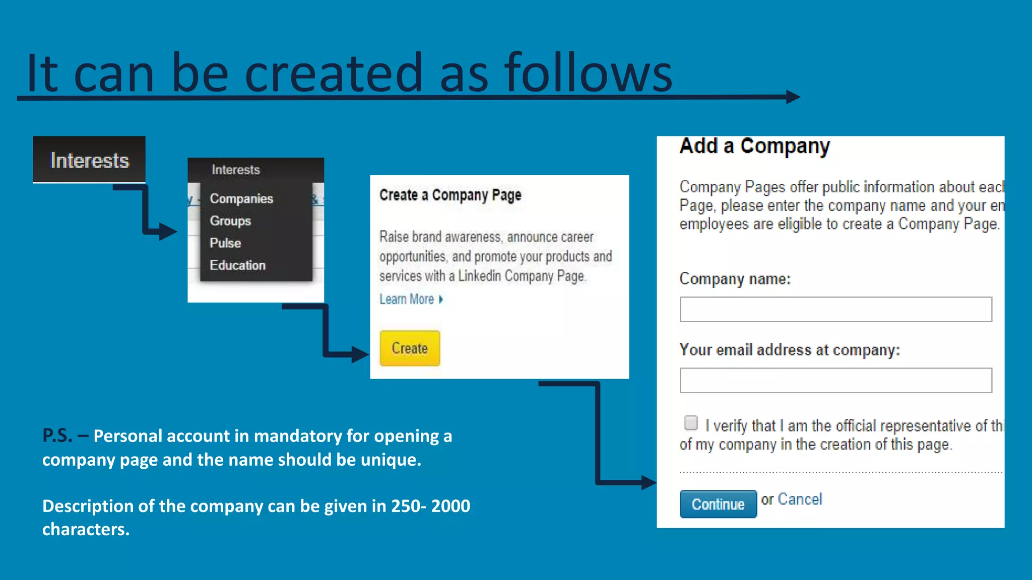 It can be created as follows 
P.S. – Personal account in mandatory for opening a 
company page and the name should be unique. 
Description of the company can be given in 250- 2000 
characters. 
 