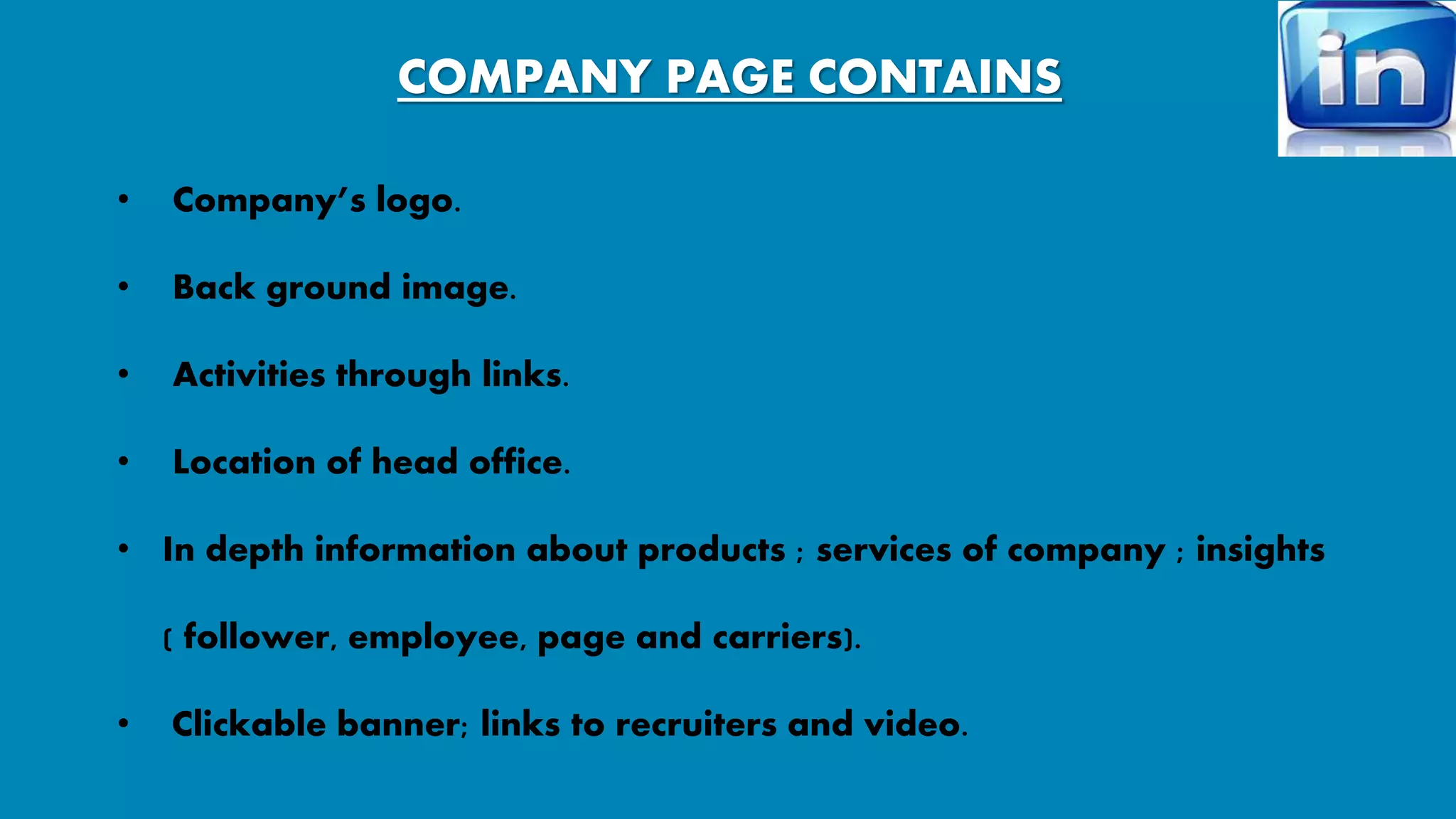 COMPANY PAGE CONTAINS 
• Company’s logo. 
• Back ground image. 
• Activities through links. 
• Location of head office. 
• In depth information about products ; services of company ; insights 
( follower, employee, page and carriers). 
• Clickable banner; links to recruiters and video. 
 