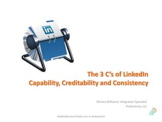 The 3 C’s of LinkedIn 
Capability, Creditability and Consistency 
Shimira Williams| Integration Specialist 
Productivity, LLC 
AskMe@productivityllc.com or #askprotech 
 