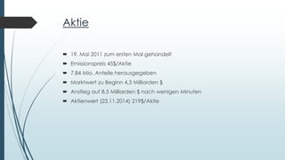 Aktie
 19. Mai 2011 zum ersten Mal gehandelt
 Emissionspreis 45$/Aktie
 7,84 Mio. Anteile herausgegeben
 Marktwert zu Beginn 4,3 Milliarden $
 Anstieg auf 8,5 Milliarden $ nach wenigen Minuten
 Aktienwert (23.11.2014) 219$/Aktie
 