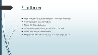 Funktionen
 Profil mit Lebenslauf in mehreren Sprachen erstellbar
 Verlinkung auf eigene Website
 Neue Kontakte knüpfen
 Möglichkeit andere Mitglieder zu empfehlen
 Unternehmensprofile erstellen
 Mitgliedschaft und Gründung von Themengruppen
 