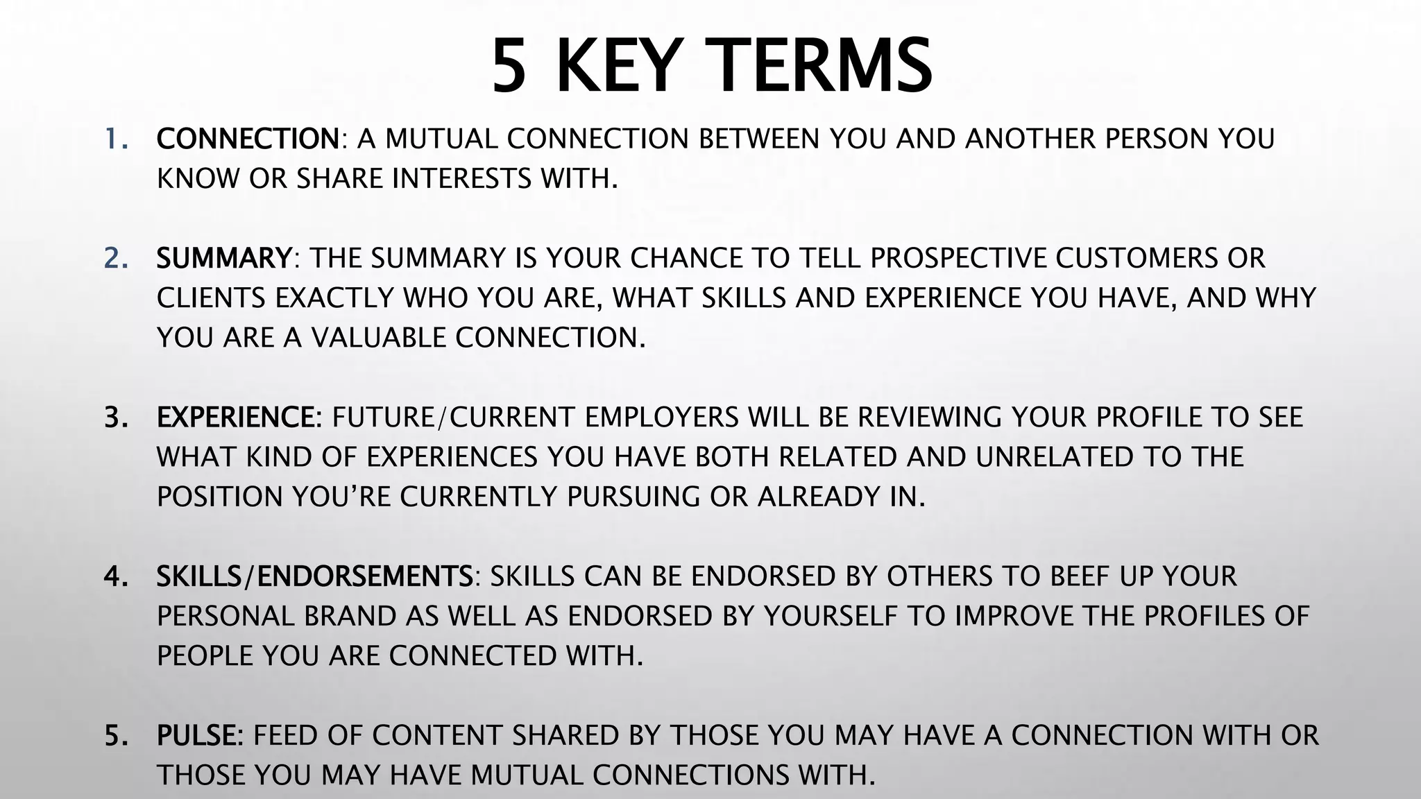 5 KEY TERMS
1. CONNECTION: A MUTUAL CONNECTION BETWEEN YOU AND ANOTHER PERSON YOU
KNOW OR SHARE INTERESTS WITH.
2. SUMMARY: THE SUMMARY IS YOUR CHANCE TO TELL PROSPECTIVE CUSTOMERS OR
CLIENTS EXACTLY WHO YOU ARE, WHAT SKILLS AND EXPERIENCE YOU HAVE, AND WHY
YOU ARE A VALUABLE CONNECTION.
3. EXPERIENCE: FUTURE/CURRENT EMPLOYERS WILL BE REVIEWING YOUR PROFILE TO SEE
WHAT KIND OF EXPERIENCES YOU HAVE BOTH RELATED AND UNRELATED TO THE
POSITION YOU’RE CURRENTLY PURSUING OR ALREADY IN.
4. SKILLS/ENDORSEMENTS: SKILLS CAN BE ENDORSED BY OTHERS TO BEEF UP YOUR
PERSONAL BRAND AS WELL AS ENDORSED BY YOURSELF TO IMPROVE THE PROFILES OF
PEOPLE YOU ARE CONNECTED WITH.
5. PULSE: FEED OF CONTENT SHARED BY THOSE YOU MAY HAVE A CONNECTION WITH OR
THOSE YOU MAY HAVE MUTUAL CONNECTIONS WITH.
 