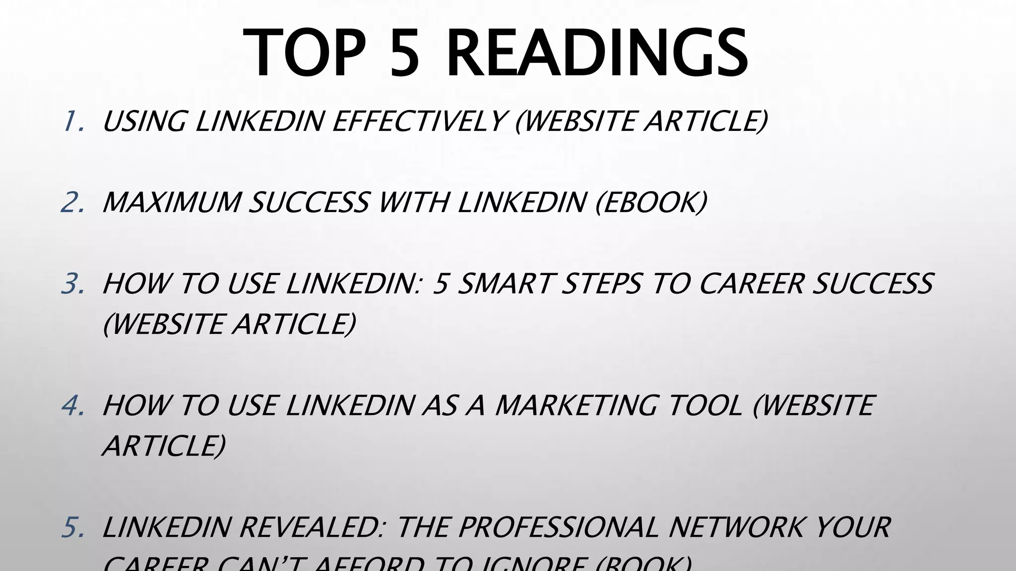 TOP 5 READINGS
1. USING LINKEDIN EFFECTIVELY (WEBSITE ARTICLE)
2. MAXIMUM SUCCESS WITH LINKEDIN (EBOOK)
3. HOW TO USE LINKEDIN: 5 SMART STEPS TO CAREER SUCCESS
(WEBSITE ARTICLE)
4. HOW TO USE LINKEDIN AS A MARKETING TOOL (WEBSITE
ARTICLE)
5. LINKEDIN REVEALED: THE PROFESSIONAL NETWORK YOUR
 