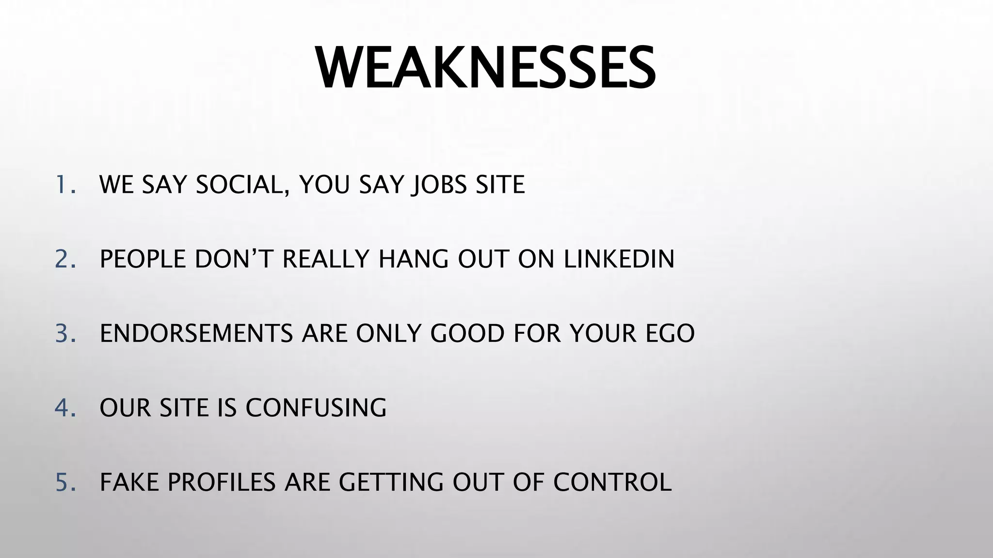 WEAKNESSES
1. WE SAY SOCIAL, YOU SAY JOBS SITE
2. PEOPLE DON’T REALLY HANG OUT ON LINKEDIN
3. ENDORSEMENTS ARE ONLY GOOD FOR YOUR EGO
4. OUR SITE IS CONFUSING
5. FAKE PROFILES ARE GETTING OUT OF CONTROL
 