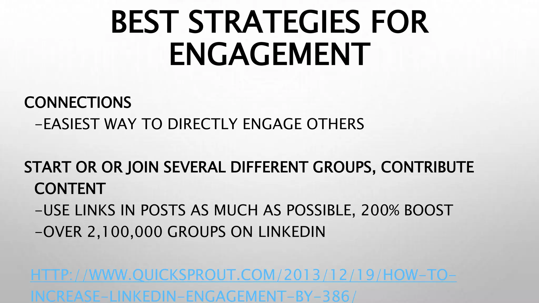 BEST STRATEGIES FOR
ENGAGEMENT
CONNECTIONS
-EASIEST WAY TO DIRECTLY ENGAGE OTHERS
START OR OR JOIN SEVERAL DIFFERENT GROUPS, CONTRIBUTE
CONTENT
-USE LINKS IN POSTS AS MUCH AS POSSIBLE, 200% BOOST
-OVER 2,100,000 GROUPS ON LINKEDIN
HTTP://WWW.QUICKSPROUT.COM/2013/12/19/HOW-TO-
INCREASE-LINKEDIN-ENGAGEMENT-BY-386/
 