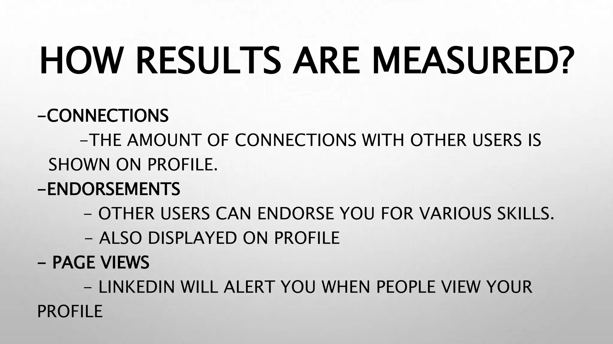 HOW RESULTS ARE MEASURED?
-CONNECTIONS
-THE AMOUNT OF CONNECTIONS WITH OTHER USERS IS
SHOWN ON PROFILE.
-ENDORSEMENTS
- OTHER USERS CAN ENDORSE YOU FOR VARIOUS SKILLS.
- ALSO DISPLAYED ON PROFILE
- PAGE VIEWS
- LINKEDIN WILL ALERT YOU WHEN PEOPLE VIEW YOUR
PROFILE
 