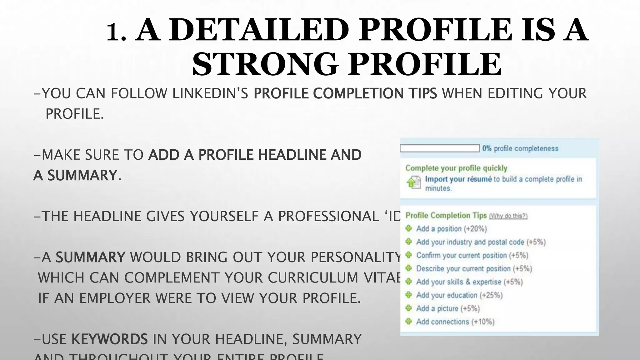 1. 1. A DETAILED PROFILE IS A
STRONG PROFILE
-YOU CAN FOLLOW LINKEDIN’S PROFILE COMPLETION TIPS WHEN EDITING YOUR
PROFILE.
-MAKE SURE TO ADD A PROFILE HEADLINE AND
A SUMMARY.
-THE HEADLINE GIVES YOURSELF A PROFESSIONAL ‘IDENTITY’
-A SUMMARY WOULD BRING OUT YOUR PERSONALITY
WHICH CAN COMPLEMENT YOUR CURRICULUM VITAE (CV)
IF AN EMPLOYER WERE TO VIEW YOUR PROFILE.
-USE KEYWORDS IN YOUR HEADLINE, SUMMARY
 
