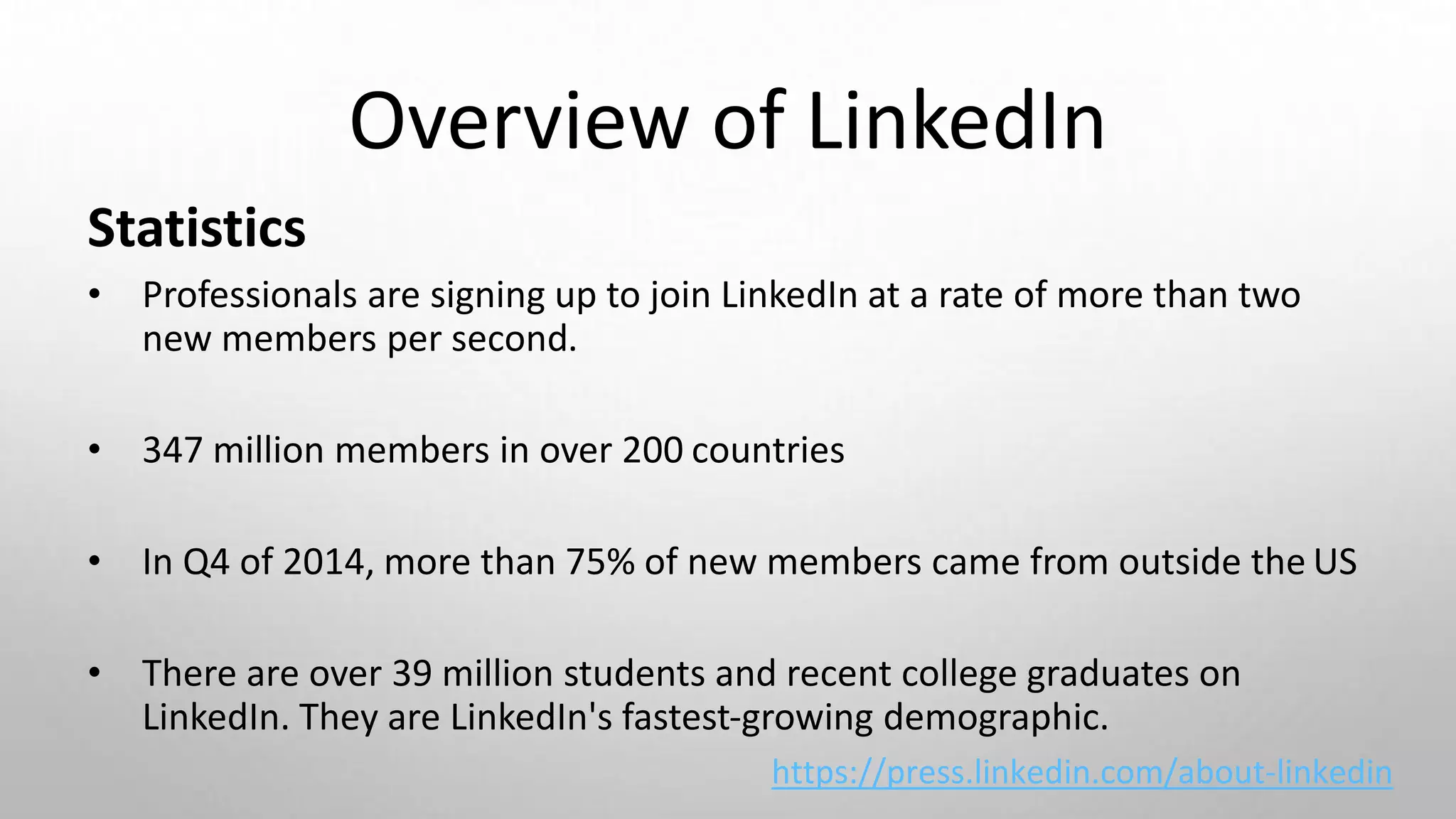 Overview of LinkedIn
Statistics
• Professionals are signing up to join LinkedIn at a rate of more than two
new members per second.
• 347 million members in over 200 countries
• In Q4 of 2014, more than 75% of new members came from outside the US
• There are over 39 million students and recent college graduates on
LinkedIn. They are LinkedIn's fastest-growing demographic.
https://press.linkedin.com/about-linkedin
 