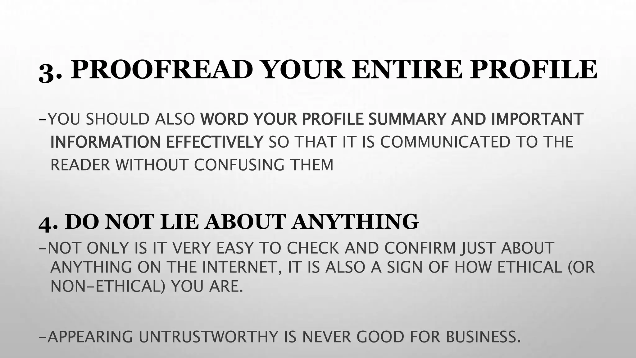 3. PROOFREAD YOUR ENTIRE PROFILE
-YOU SHOULD ALSO WORD YOUR PROFILE SUMMARY AND IMPORTANT
INFORMATION EFFECTIVELY SO THAT IT IS COMMUNICATED TO THE
READER WITHOUT CONFUSING THEM
4. DO NOT LIE ABOUT ANYTHING
-NOT ONLY IS IT VERY EASY TO CHECK AND CONFIRM JUST ABOUT
ANYTHING ON THE INTERNET, IT IS ALSO A SIGN OF HOW ETHICAL (OR
NON-ETHICAL) YOU ARE.
-APPEARING UNTRUSTWORTHY IS NEVER GOOD FOR BUSINESS.
 