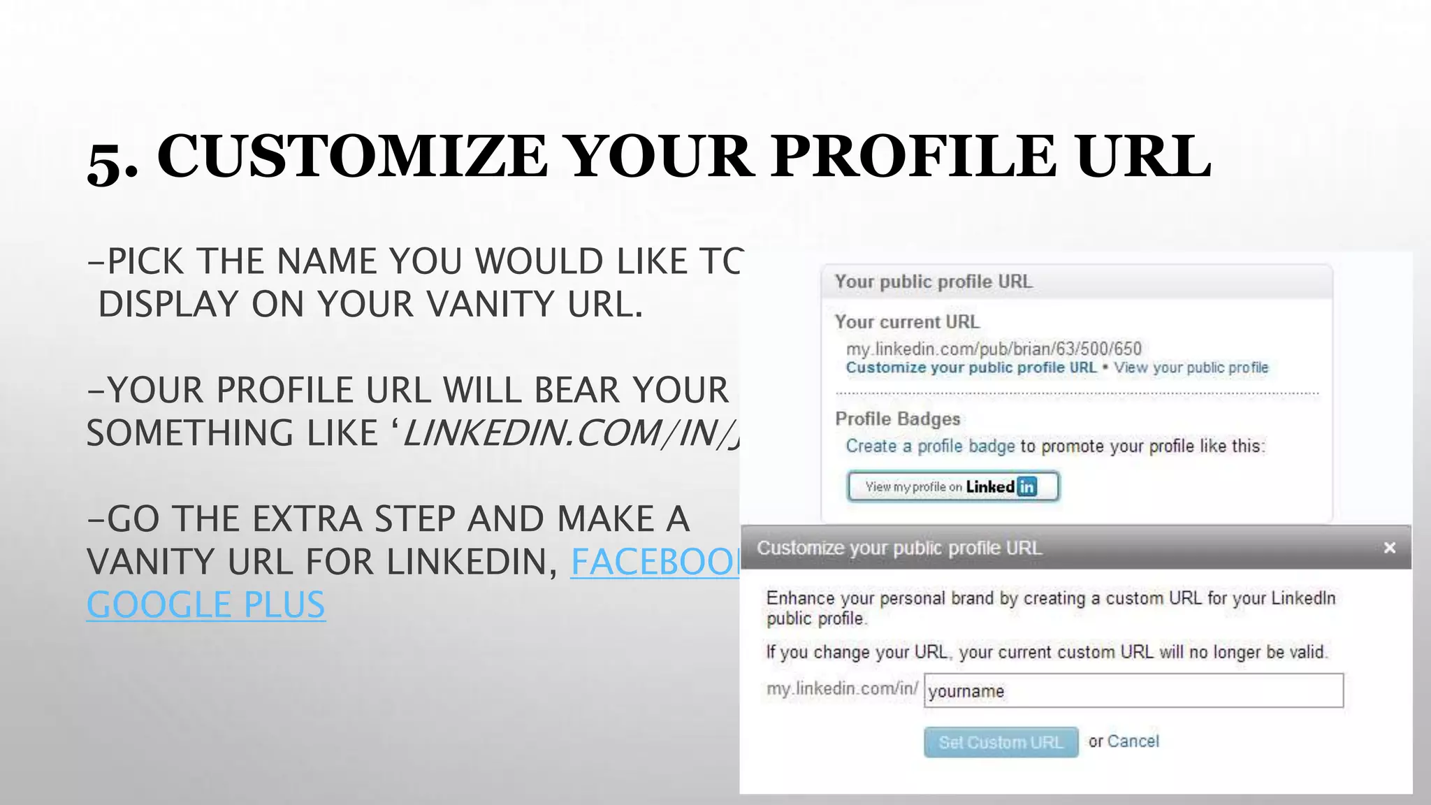 5. CUSTOMIZE YOUR PROFILE URL
-PICK THE NAME YOU WOULD LIKE TO
DISPLAY ON YOUR VANITY URL.
-YOUR PROFILE URL WILL BEAR YOUR NAME,
SOMETHING LIKE ‘LINKEDIN.COM/IN/JACKDOE’
-GO THE EXTRA STEP AND MAKE A
VANITY URL FOR LINKEDIN, FACEBOOK &
GOOGLE PLUS
 