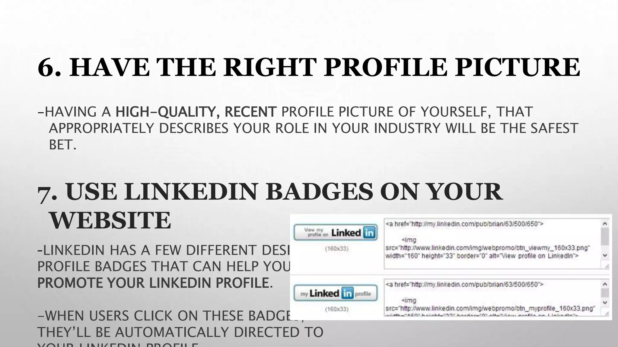 6. HAVE THE RIGHT PROFILE PICTURE
-HAVING A HIGH-QUALITY, RECENT PROFILE PICTURE OF YOURSELF, THAT
APPROPRIATELY DESCRIBES YOUR ROLE IN YOUR INDUSTRY WILL BE THE SAFEST
BET.
7. USE LINKEDIN BADGES ON YOUR
WEBSITE
-LINKEDIN HAS A FEW DIFFERENT DESIGNS OF
PROFILE BADGES THAT CAN HELP YOU
PROMOTE YOUR LINKEDIN PROFILE.
-WHEN USERS CLICK ON THESE BADGES,
THEY’LL BE AUTOMATICALLY DIRECTED TO
 