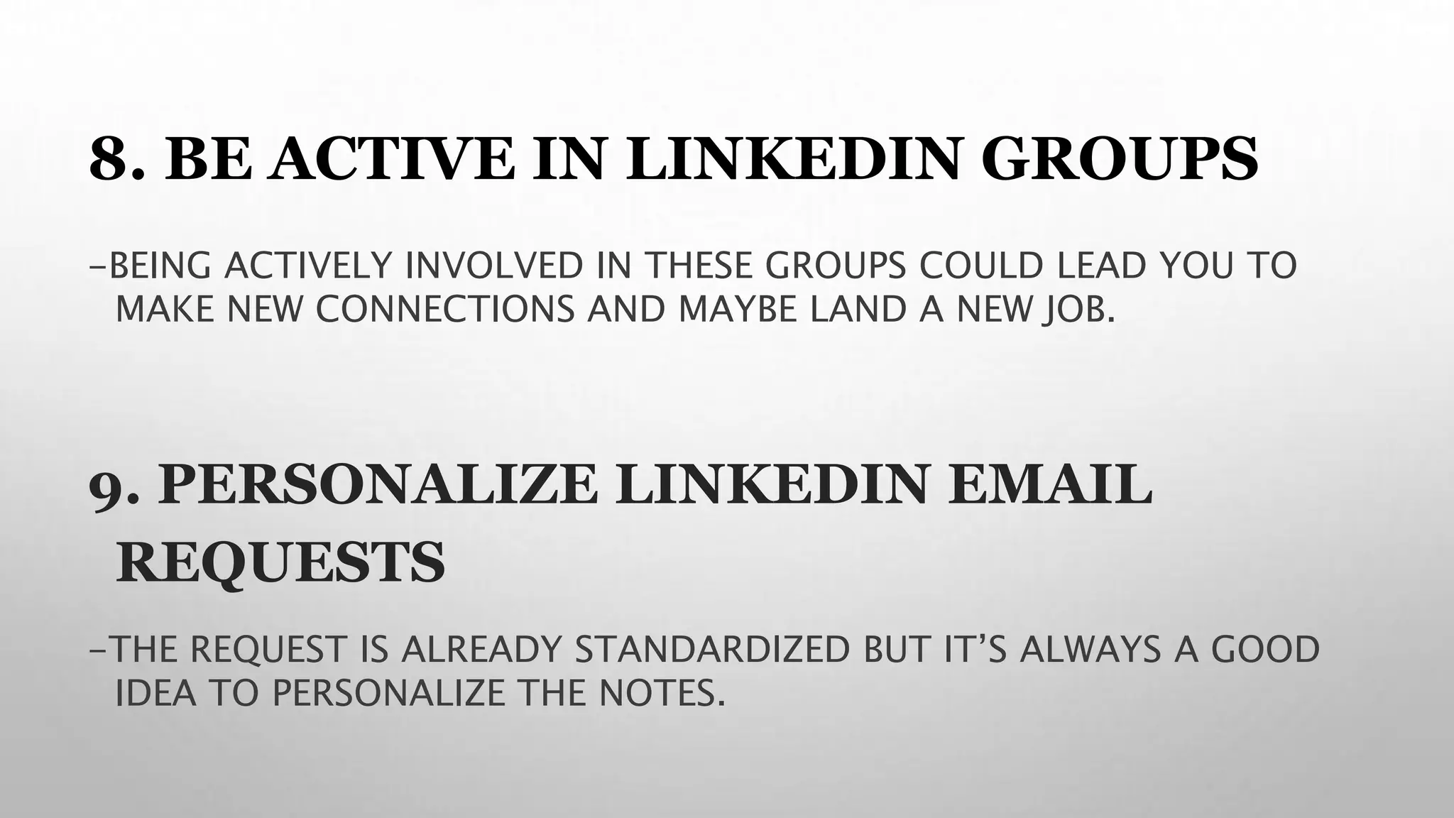 8. BE ACTIVE IN LINKEDIN GROUPS
-BEING ACTIVELY INVOLVED IN THESE GROUPS COULD LEAD YOU TO
MAKE NEW CONNECTIONS AND MAYBE LAND A NEW JOB.
9. PERSONALIZE LINKEDIN EMAIL
REQUESTS
-THE REQUEST IS ALREADY STANDARDIZED BUT IT’S ALWAYS A GOOD
IDEA TO PERSONALIZE THE NOTES.
 