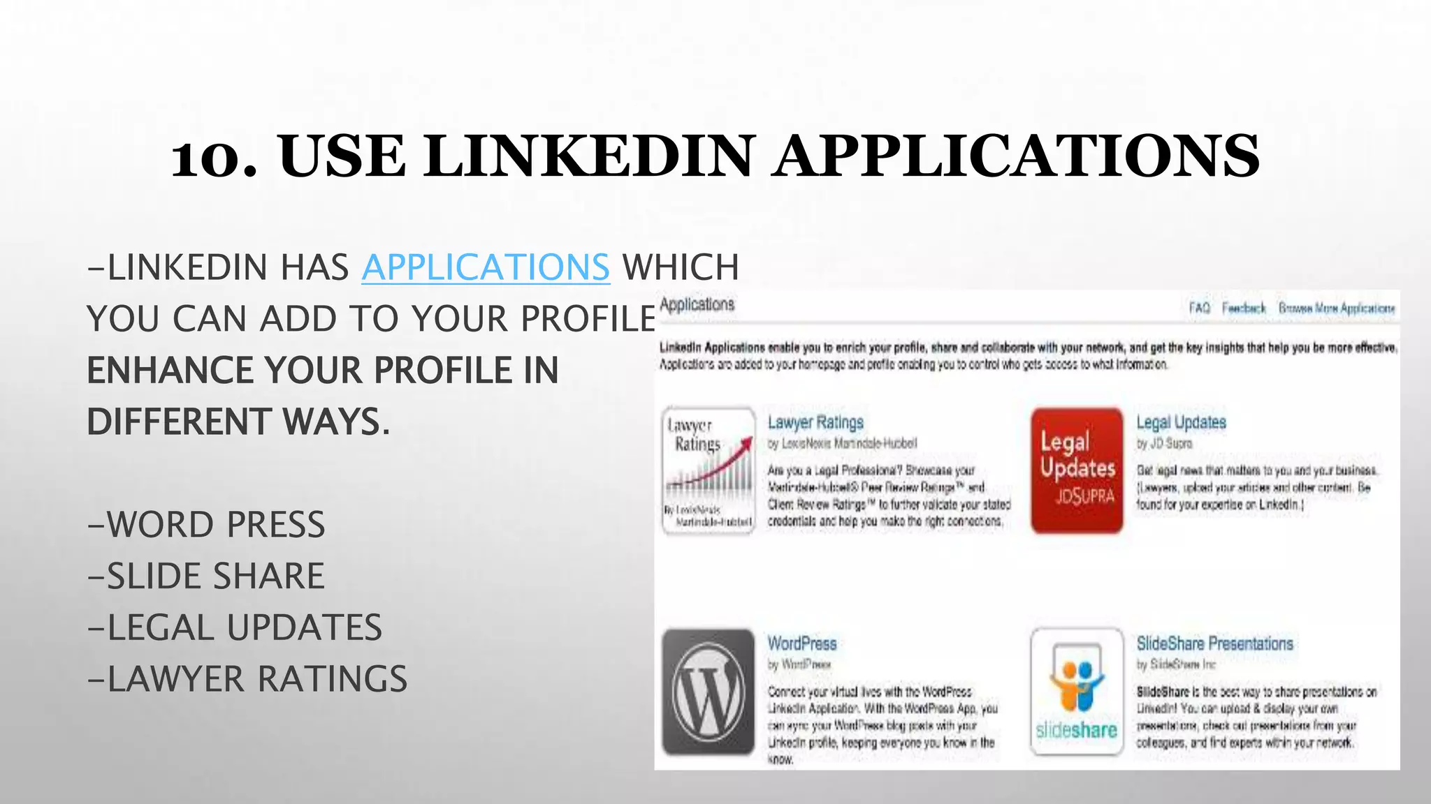 10. USE LINKEDIN APPLICATIONS
-LINKEDIN HAS APPLICATIONS WHICH
YOU CAN ADD TO YOUR PROFILE TO
ENHANCE YOUR PROFILE IN
DIFFERENT WAYS.
-WORD PRESS
-SLIDE SHARE
-LEGAL UPDATES
-LAWYER RATINGS
 