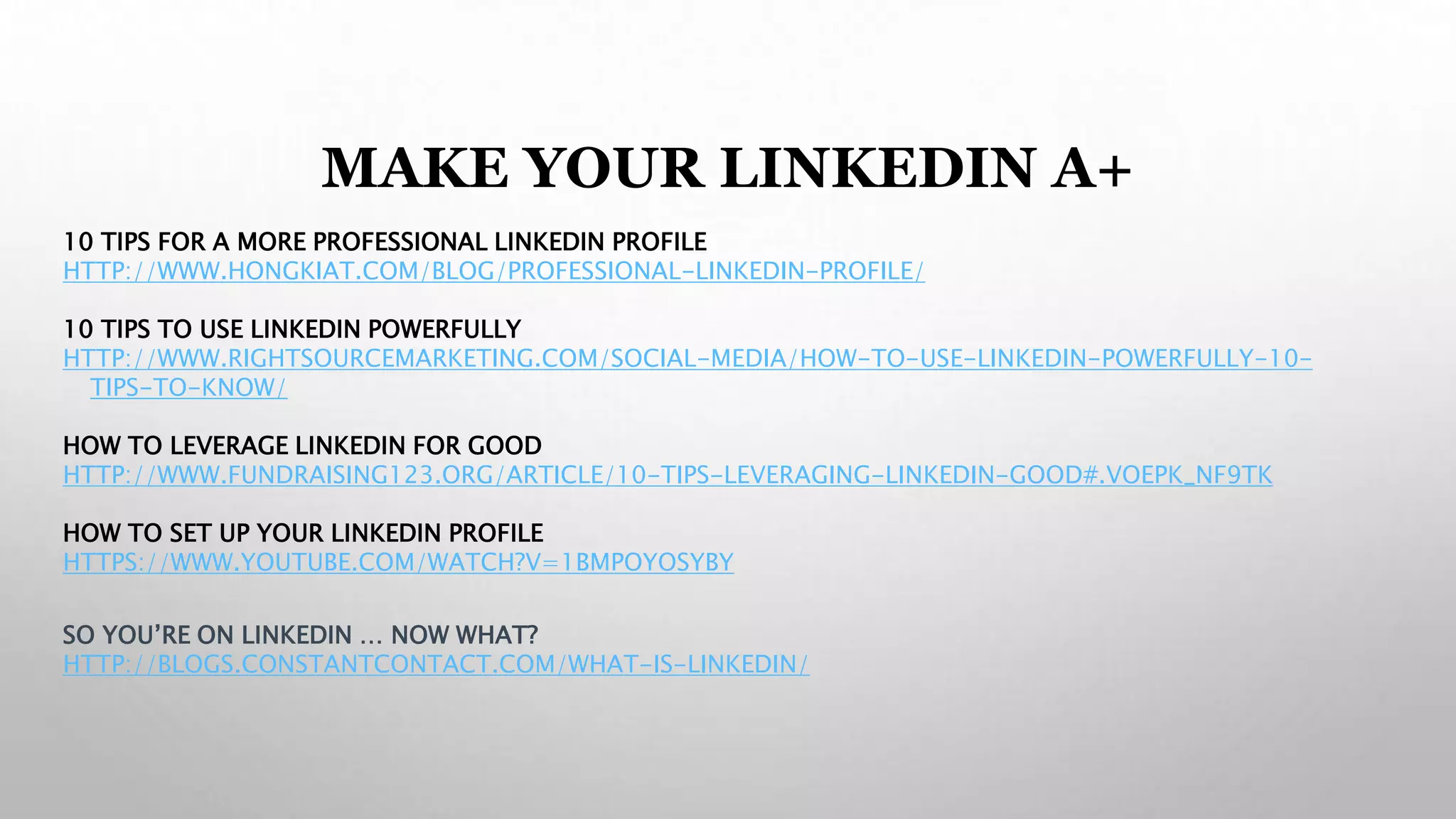 MAKE YOUR LINKEDIN A+
10 TIPS FOR A MORE PROFESSIONAL LINKEDIN PROFILE
HTTP://WWW.HONGKIAT.COM/BLOG/PROFESSIONAL-LINKEDIN-PROFILE/
10 TIPS TO USE LINKEDIN POWERFULLY
HTTP://WWW.RIGHTSOURCEMARKETING.COM/SOCIAL-MEDIA/HOW-TO-USE-LINKEDIN-POWERFULLY-10-
TIPS-TO-KNOW/
HOW TO LEVERAGE LINKEDIN FOR GOOD
HTTP://WWW.FUNDRAISING123.ORG/ARTICLE/10-TIPS-LEVERAGING-LINKEDIN-GOOD#.VOEPK_NF9TK
HOW TO SET UP YOUR LINKEDIN PROFILE
HTTPS://WWW.YOUTUBE.COM/WATCH?V=1BMPOYOSYBY
SO YOU’RE ON LINKEDIN … NOW WHAT?
HTTP://BLOGS.CONSTANTCONTACT.COM/WHAT-IS-LINKEDIN/
 
