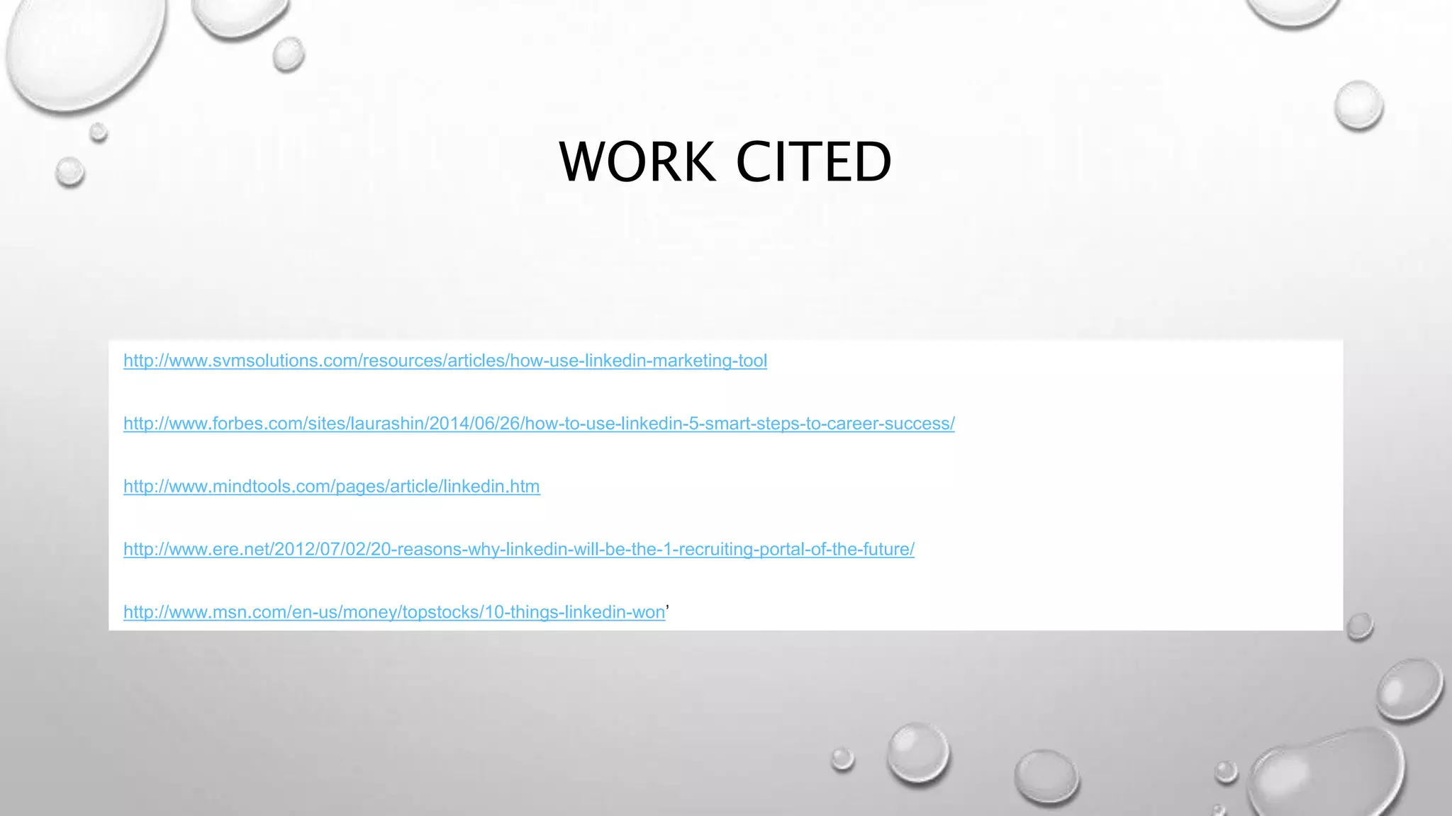 WORK CITED
http://www.svmsolutions.com/resources/articles/how-use-linkedin-marketing-tool
http://www.forbes.com/sites/laurashin/2014/06/26/how-to-use-linkedin-5-smart-steps-to-career-success/
http://www.mindtools.com/pages/article/linkedin.htm
http://www.ere.net/2012/07/02/20-reasons-why-linkedin-will-be-the-1-recruiting-portal-of-the-future/
http://www.msn.com/en-us/money/topstocks/10-things-linkedin-won’
 
