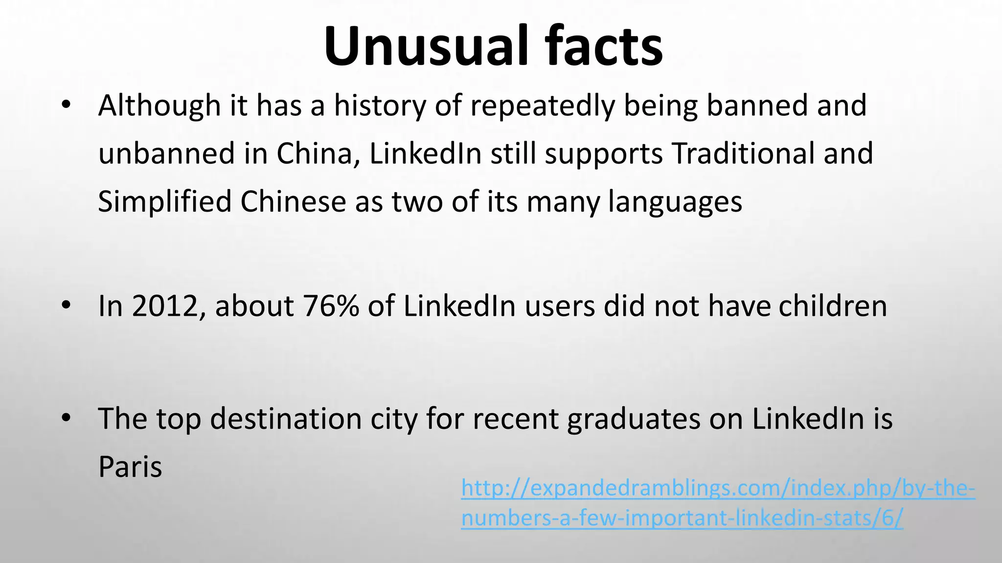 Unusual facts
• Although it has a history of repeatedly being banned and
unbanned in China, LinkedIn still supports Traditional and
Simplified Chinese as two of its many languages
• In 2012, about 76% of LinkedIn users did not have children
• The top destination city for recent graduates on LinkedIn is
Paris
http://expandedramblings.com/index.php/by-the-
numbers-a-few-important-linkedin-stats/6/
 