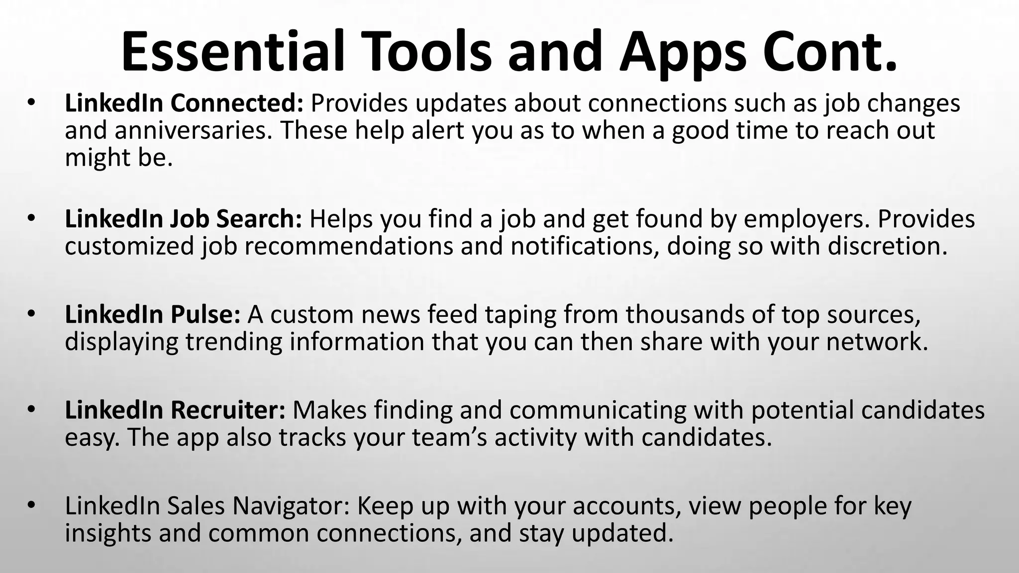 Essential Tools and Apps Cont.
• LinkedIn Connected: Provides updates about connections such as job changes
and anniversaries. These help alert you as to when a good time to reach out
might be.
• LinkedIn Job Search: Helps you find a job and get found by employers. Provides
customized job recommendations and notifications, doing so with discretion.
• LinkedIn Pulse: A custom news feed taping from thousands of top sources,
displaying trending information that you can then share with your network.
• LinkedIn Recruiter: Makes finding and communicating with potential candidates
easy. The app also tracks your team’s activity with candidates.
• LinkedIn Sales Navigator: Keep up with your accounts, view people for key
insights and common connections, and stay updated.
 