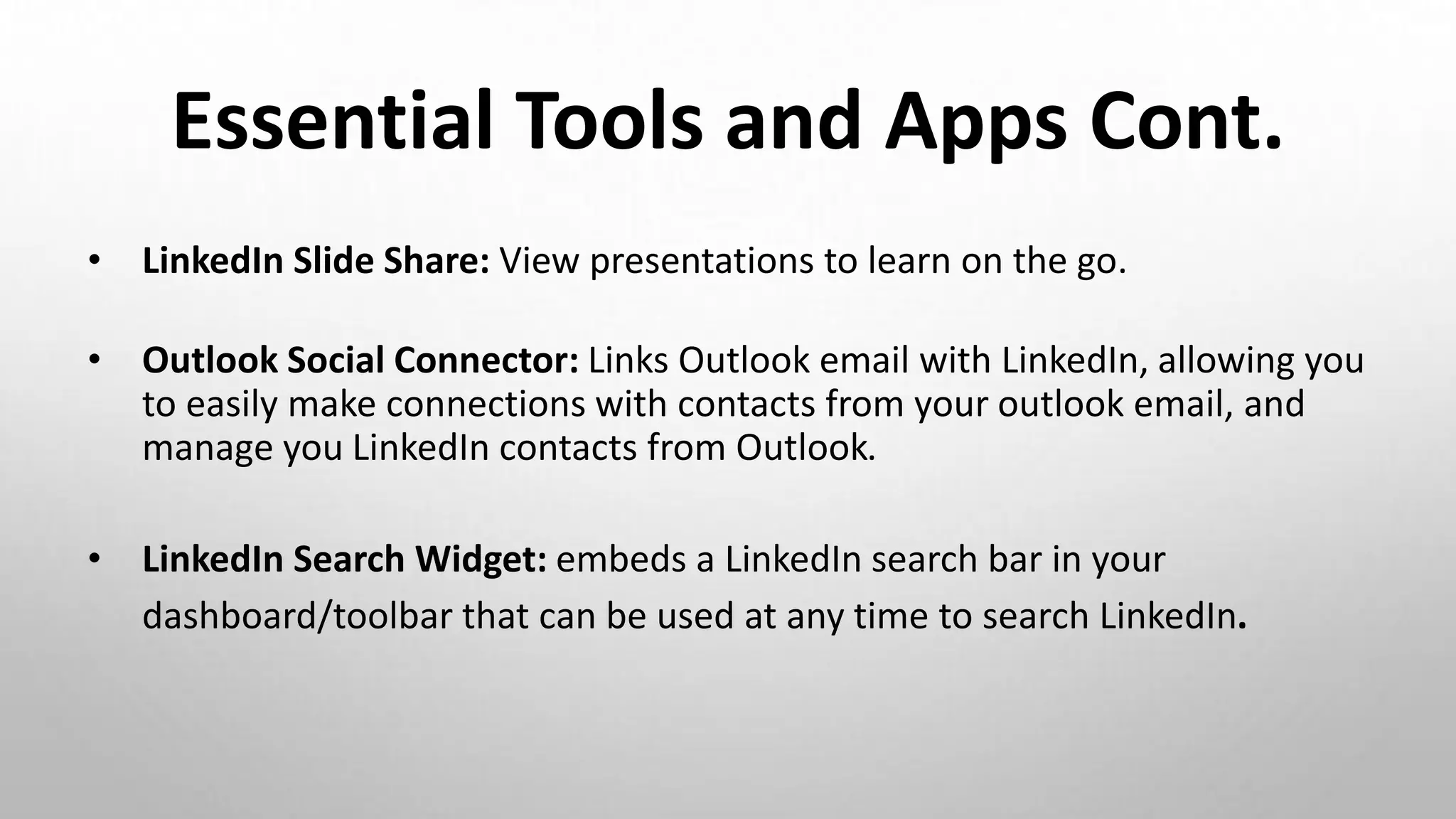 Essential Tools and Apps Cont.
• LinkedIn Slide Share: View presentations to learn on the go.
• Outlook Social Connector: Links Outlook email with LinkedIn, allowing you
to easily make connections with contacts from your outlook email, and
manage you LinkedIn contacts from Outlook.
• LinkedIn Search Widget: embeds a LinkedIn search bar in your
dashboard/toolbar that can be used at any time to search LinkedIn.
 