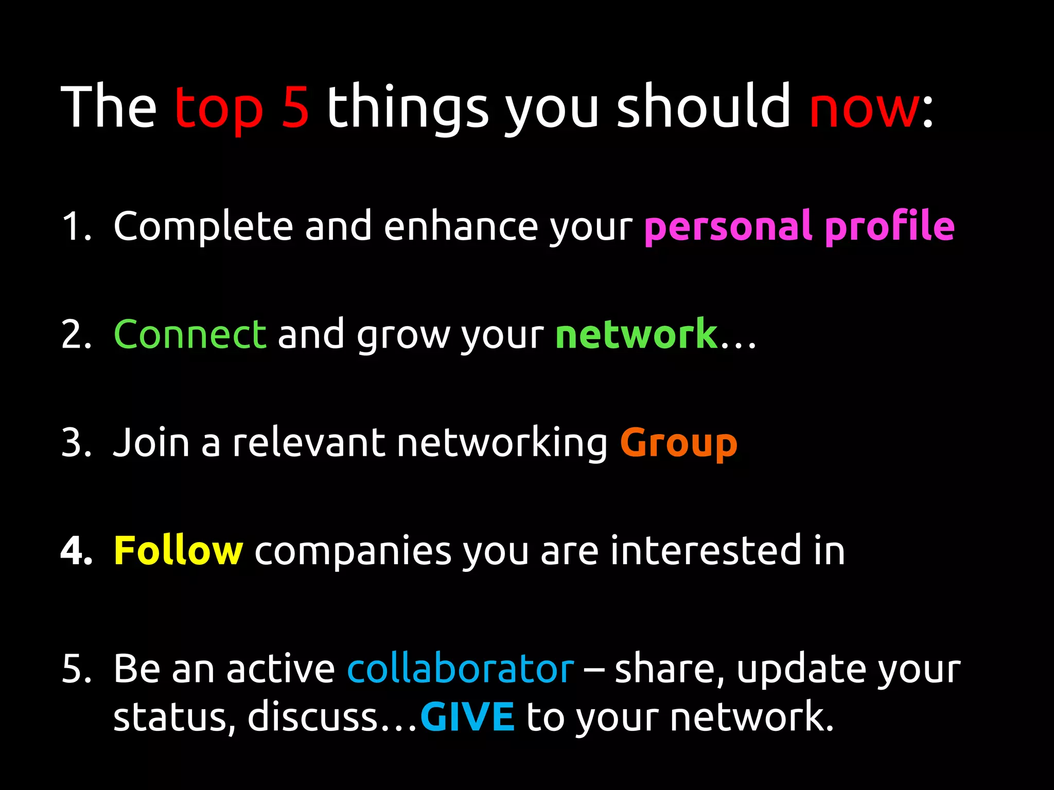 The top 5 things you should now:
1. Complete and enhance your personal profile
2. Connect and grow your network…
3. Join a relevant networking Group
4. Follow companies you are interested in
5. Be an active collaborator – share, update your
status, discuss…GIVE to your network.
 