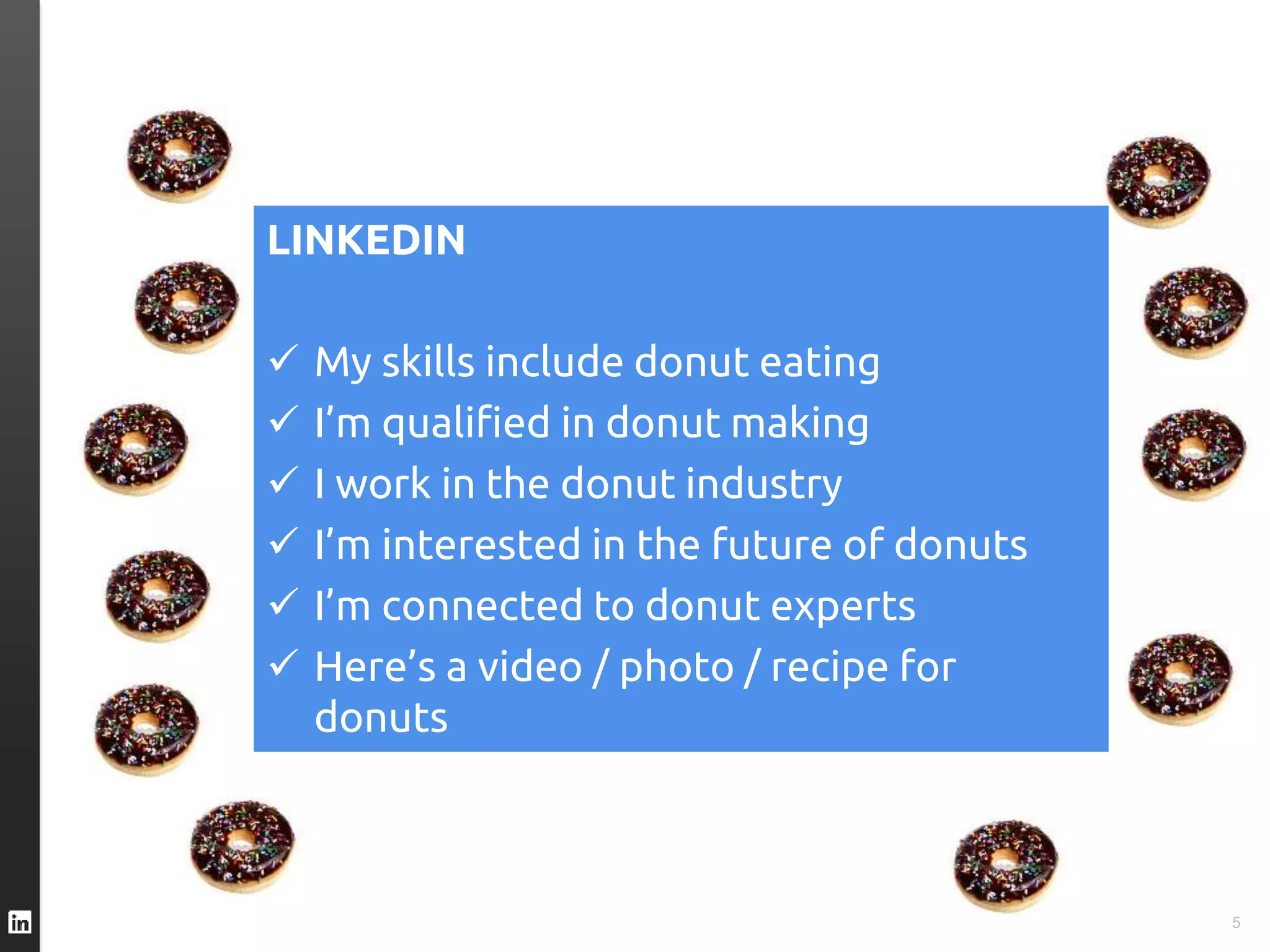TWITTER I’m eating a #donut
FACEBOOK I like donuts
YOUTUBE Here’s a video of me eating a donut
INSTAGRAM Here’s an great photo of my donut
FOURSQUARE This is where I eat donuts
PINTEREST Here’s a donut recipe
SPOTIFY I’m listening to “Donuts”
GOOGLE+ I’m a Google employee who eats donuts
5
LINKEDIN
 My skills include donut eating
 I’m qualified in donut making
 I work in the donut industry
 I’m interested in the future of donuts
 I’m connected to donut experts
 Here’s a video / photo / recipe for
donuts
 