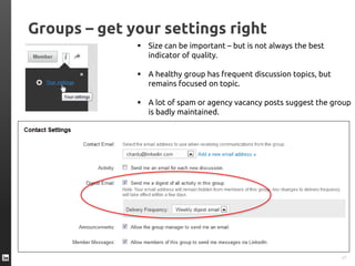 Groups – get your settings right
47
 Size can be important – but is not always the best
indicator of quality.
 A healthy group has frequent discussion topics, but
remains focused on topic.
 A lot of spam or agency vacancy posts suggest the group
is badly maintained.
 
