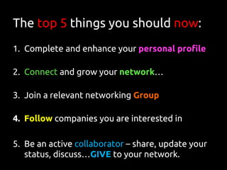 The top 5 things you should now:
1. Complete and enhance your personal profile
2. Connect and grow your network…
3. Join a relevant networking Group
4. Follow companies you are interested in
5. Be an active collaborator – share, update your
status, discuss…GIVE to your network.
 