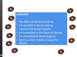 TWITTER I’m eating a #donut
FACEBOOK I like donuts
YOUTUBE Here’s a video of me eating a donut
INSTAGRAM Here’s an great photo of my donut
FOURSQUARE This is where I eat donuts
PINTEREST Here’s a donut recipe
SPOTIFY I’m listening to “Donuts”
GOOGLE+ I’m a Google employee who eats donuts
5
LINKEDIN
 My skills include donut eating
 I’m qualified in donut making
 I work in the donut industry
 I’m interested in the future of donuts
 I’m connected to donut experts
 Here’s a video / photo / recipe for
donuts
 