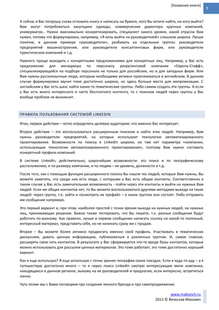 9
www.makovich.ru
2012 © Вячеслав Макович
[Название книги]
А сейчас я Вас попрошу снова отложить книгу и написать на бумаге, кого Вы хотите найти, на кого выйти?
Вам могут потребоваться закупщики одежды, коммерческие директора крупных компаний,
универмагов… Нужно максимально конкретизировать, специалист какого уровня, какой отрасли Вам
нужен, потому что формулировка, например, «Я хочу выйти на руководителей» слишком широка. Лучше
понятие, в данном примере «руководители», разбивать на отдельные группы: руководители
предприятий машиностроения, или руководители консалтинговых фирм, или руководители
туристических компаний и т.д.
Намного проще выходить с конкретными предложениями для конкретных лиц. Например, у Вас есть
предложение для менеджера по персоналу рекрутинговой компании «Европа-Стафф»,
специализирующейся на подборе персонала не только для российских, но и для западных фирм. Или
Вам нужны русскоязычные люди, которым необходимо активно практиковаться в английском. В данном
случае формулировка звучит тоже достаточно широко, но здесь больше места для импровизации. С
английским у Вас есть шанс найти какие-то тематические группы. Либо самим создать эти группы. А если
у Вас есть много интересного и часто бесплатного контента, то с поиском людей через группы у Вас
вообще проблем не возникнет.
ПРАВИЛА ПОЛЬЗОВАНИЯ СИСТЕМОЙ LINKEDIN
Итак, первое действие – четко определить целевую аудиторию: кто именно Вас интересует.
Второе действие – это воспользоваться расширенным поиском и найти этих людей. Например, Вам
нужны руководители предприятий, на которых используют технологии автоматизированного
проектирования. Возможности по поиску в LinkedIn широки, но там нет параметра «компании,
использующие технологии автоматизированного проектирования», поэтому Вам нужно составить
конкретный профиль компаний.
В системе LinkedIn, действительно, широчайшие возможности: это поиск и по географическому
расположению, и по размеру компании, и по людям – их уровень, должности и т.д.
После того, как с помощью функции расширенного поиска Вы нашли тех людей, которые Вам нужны, Вы
можете заметить, что среди них есть люди, с которыми у Вас есть общие контакты. Соответственно в
таком случае у Вас есть замечательная возможность - пойти через эти контакты и выйти на нужных Вам
людей. Если же общих контактов нет, то Вы можете воспользоваться другими методами выхода на таких
людей: через группу, т.е. зайти и посмотреть их профайл – в каких группах они состоят. Либо отправить
им сообщение напрямую.
Это первый вариант и, при этом, наиболее простой с точки зрения выхода на нужных людей, на нужных
лиц, принимающих решения. Важно также тестировать, что Вы пишете, т.к. разные сообщения будут
работать по-разному. Как правило, лучше в первом сообщении написать ссылку на какой-то полезный,
интересный материал, представить себя, но не начинать сразу же с продаж.
Второе – Вы можете более активно продвигать именно свой профиль. Участвовать в тематических
дискуссиях, давать ценную информацию, публиковаться в различных группах. И, самое главное,
расширять свою сеть контактов. В результате у Вас сформируется что-то вроде базы контактов, которые
можно использовать для рассылки ценных материалов. Это тоже работает, это тоже достаточно хороший
вариант.
Как я еще использую? Я еще использую с точки зрения географии своих поездок. Если я куда-то еду – а я
путешествую достаточно много – то я через поиск LinkedIn смотрю интересующие меня компании,
находящиеся в данном регионе, выхожу на их руководителей и предлагаю, если интересно, встретиться
лично.
Чуть позже мы с Вами поговорим про создание личного бренда и про самопродвижение.
 